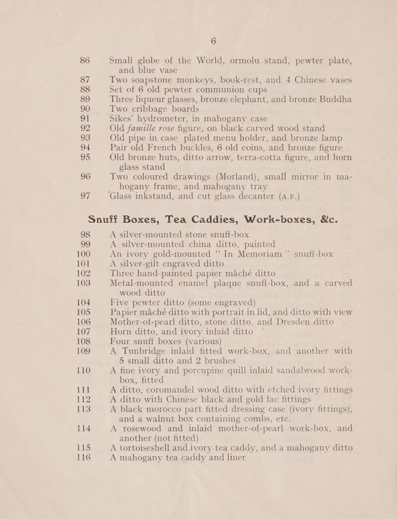 86 87 88 89 90 wl Oe 93 94 95 96 al) 6 Small globe of the World, ormolu stand, pewter plate, and blue vase Two soapstone monkeys, book-rest, and 4 Chinese vases Set of 6 old pewter communion cups Three hqueur glasses, bronze elephant, and bronze Buddha Two cribbage boards Sikes’ hydrometer, in mahogany case Old famille rose figure, on black carved wood stand Old pipe in case, plated menu holder, and bronze lamp Pair old French buckles, 6 old coins, and bronze figure Old bronze huts, ditto arrow, terra-cotta figure, and horn glass stand Two coloured drawings (Morland), small mirror in ma- hogany frame, and mahogany tray A silver-mounted stone snuff-box A silver-mounted china ditto, painted An ivory gold-mounted “ In Memoriam ”’ snuff-box A silver-gilt engraved ditto Three hand-painted papier maché ditto Metal-mounted enamel plaque snuff-box, and a carved wood ditto | Five pewter ditto (some engraved) Papier maché ditto with portrait in lid, and ditto with view Mother-of-pearl ditto, stone ditto, and Dresden ditto Horn ditto, and ivory inlaid ditto Four snuff boxes (various) A Tunbridge inlaid fitted work-box, and another with 5 small ditto and 2 brushes A fine ivory and porcupine quill inlaid sandalwood work- box, fitted . A ditto, coromandel wood ditto with etched ivory fittings A ditto with Chinese black and gold lac fittings | A black morocco part fitted dressing case (ivory fittings), and a walnut box containing combs, etc. A rosewood and inlaid mother-of-pearl work-box, and another (not fitted) A tortoiseshell and ivory tea caddy, and a mahogany ditto A mahogany tea caddy and liner