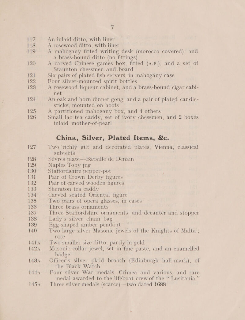 ew An inlaid ditto, with liner A rosewood ditto, with liner A mahogany fitted writing desk (morocco covered), and a brass-bound ditto (no fittings) | A carved Chinese games box, fitted (a.F.), and a set of Staunton chessmen and.board Six pairs of plated fish servers, in mahogany case Four silver-mounted spirit bottles A rosewood liqueur cabinet, and a brass-bound cigar cabi- net An oak and horn dinner gong, and a pair of plated candle- sticks, mounted on hoofs A partitioned mahogany box, and 4 others Small lac tea caddy, set of ivory chessmen, and 2 boxes inlaid mother-of-pearl China, Silver, Plated Items, &amp;c. Two richly gilt and decorated plates, Vienna, classical subjects Sevres plate—Bataille de Denain Naples Toby jug Staffordshire pepper-pot Pair of Crown Derby figures Pair of carved wooden figures Sheraton tea caddy Carved seated Oriental figure Two pairs of opera glasses, in cases Three brass ornaments Three Staffordshire ornaments, and decanter and stopper Lady’s silver chain bag Ege- shaped amber pendant Two large silver Masonic jewels of the Knights of Malta ; rare Two smaller size ditto, partly in gold Masonic collar jewel, set in fine paste, and an enamelled badge Officer’s silver plaid brooch (Edinburgh hall-mark), of the Black Watch Four silver War medals, Crimea and various, and rare medal awarded to the lifeboat crew of the “‘ Lusitania ”’ Three silver medals (scarce)—two dated 1688