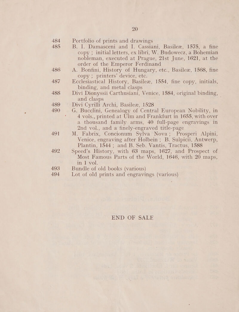 484 485 486 487 488 489 490 49] 492 493 494 20 Portfolio of prints and drawings B. I. Damasceni and I. Casstant, Basilee; 1575) a fine copy ; initial letters, ex libri, W. Budowecz, a Bohemian nobleman, executed at Prague, 21st June, 1621, at the order of the Emperor Ferdinand A. Bonfini, History of Hungary, etc., Basilee, 1568, fine copy ; printers: device etc. Ecclesiastical History, Basilee, 1554, fine copy, initials, binding, and metal clasps Divi Dionyssii Carthusiani, Venice, 1584, original binding, and clasps . G. Bucclini, Genealogy of Central European Nobility, in 4 vols., printed at Ulm and Frankfurt in 1655, with over a thousand family arms, 40 full-page engravings in 2nd vol., and a finely-engraved title-page M. Fabrix, Concionum Sylva Nova; Prosperi Alpini, Venice, engraving after Holbein ; B. Sulpicii, Antwerp, Plantin, 1544; and B. Seb. Vantis, Tractus, 1588 Speed’s History, with 63 maps, 1627, and Prospect of Most Famous Parts of the World, 1646, with 20 maps, in 1 vol. Bundle of old books (various) Lot of old prints and engravings (various) EN DcOr SS ALE