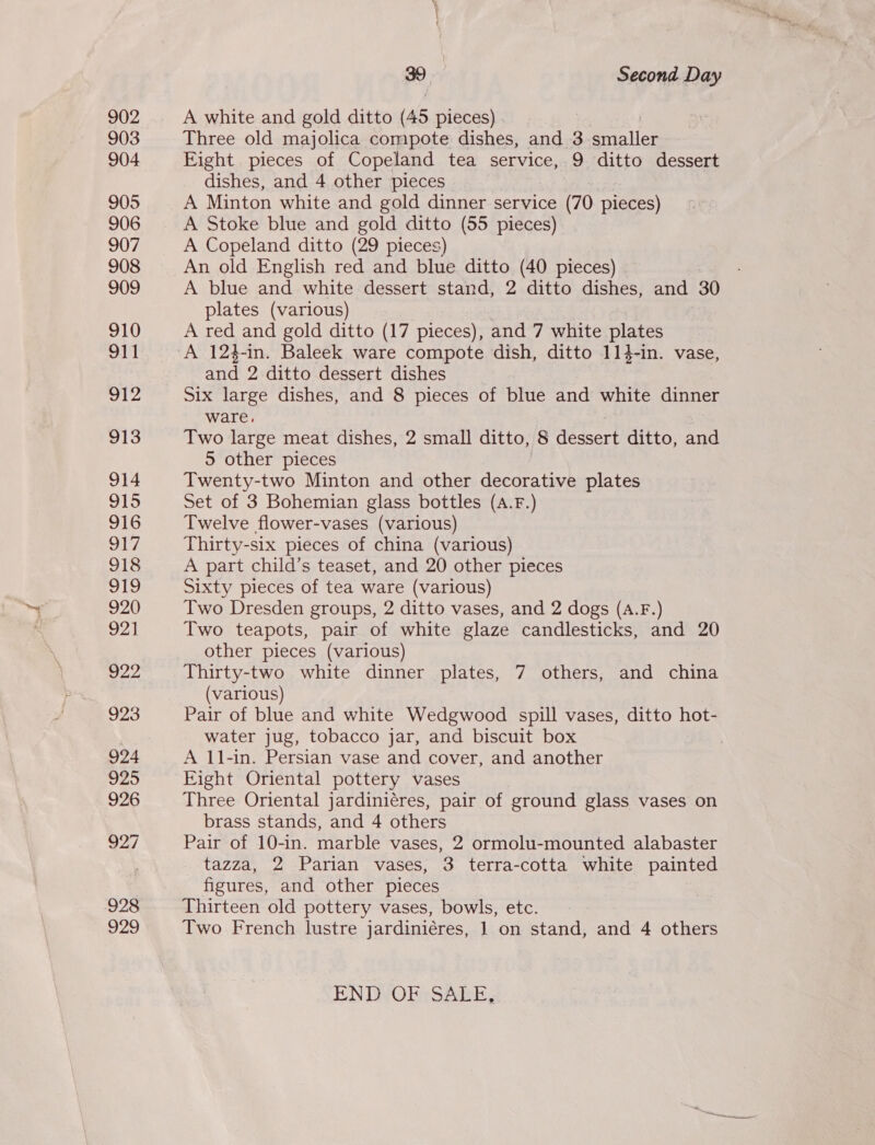 902 903 904 905 906 907 908 909 910 911 ole 913 914 915 916 Oy 918 AES) 920 92] 922 923 924 925 926 927 928 929 39 Second Day A white and gold ditto (45 pieces) Three old majolica compote dishes, and 3 smaller Eight pieces of Copeland tea service, 9 ditto dessert dishes, and 4 other pieces A Minton white and gold dinner service (70 pieces) A Stoke blue and gold ditto (55 pieces) A Copeland ditto (29 pieces) An old English red and blue ditto (40 pieces) A blue and white dessert stand, 2 ditto dishes, and 30 plates (various) A red and gold ditto (17 pieces), and 7 white plates and 2 ditto dessert dishes Six large dishes, and 8 pieces of blue and white dinner ware. Two large meat dishes, 2 small ditto, 8 dessert ditto, and 5 other pieces Twenty-two Minton and other decorative plates Set of 3 Bohemian glass bottles (A.F.) Twelve flower-vases (various) Thirty-six pieces of china (various) A part child’s teaset, and 20 other pieces Sixty pieces of tea ware (various) Two Dresden groups, 2 ditto vases, and 2 dogs (A.F.) Two teapots, pair of white glaze candlesticks, and 20 other pieces (various) Thirty-two white dinner plates, 7 others, and china (various) water jug, tobacco jar, and biscuit box A 11-in. Persian vase and cover, and another Fight Oriental pottery vases Three Oriental jardiniéres, pair of ground glass vases on brass stands, and 4 others Pair of 10-in. marble vases, 2 ormolu-mounted alabaster tazza, 2 Parian vases, 3 terra-cotta white painted figures, and other pieces Thirteen old pottery vases, bowls, etc. : Two French lustre jardiniéres, 1 on stand, and 4 others END OF SALE,