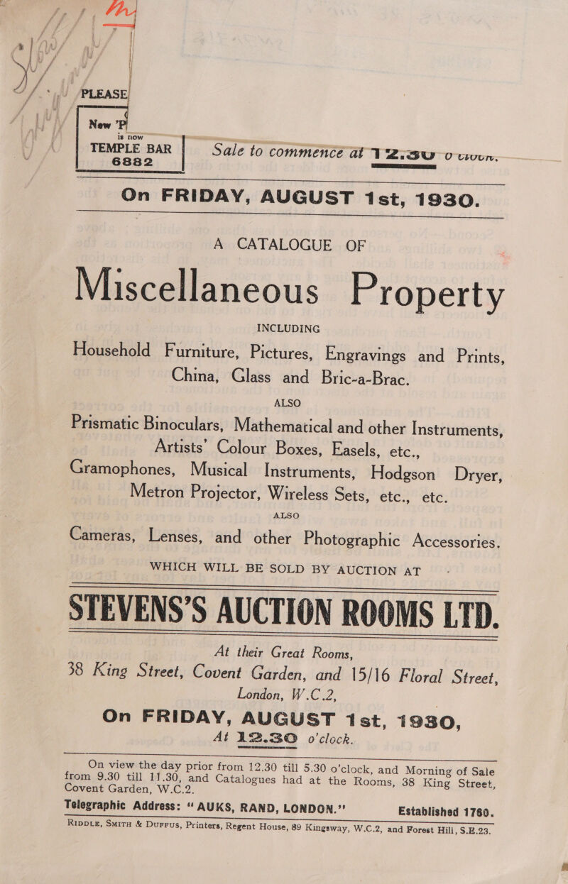  TEMPLE BAR Sale to commence at ¥ 2.3U 0 coven. 6882 ‘SHRREO EER  On FRIDAY, AUGUST 1st, 1930. A CATALOGUE OF Miscellaneous Property INCLUDING Household Furniture, Pictures, Engravings and Prints, China, Glass and Bric-a-Brac. ALSO Prismatic Binoculars, Mathematical and other Instruments, Artists’ Colour Boxes, Easels, etc., Gramophones, Musical Instruments, Hodgson Dryer, Metron Projector, Wireless Sets, etc., etc. ALSO Cameras, Lenses, and other Photographic Accessories. WHICH WILL BE SOLD BY AUCTION AT STEVENS’S AUCTION ROOMS LTD. At their Great Rooms, 38 King Street, Covent Garden, and 15/16 Floral Street, London, W.C.2, On FRIDAY, AUGUST 1st, 1930, At 12.80 o'clock.   pe Cree | Sem. Cae Se ae On view the day prior from 12.30 till 5.30 o'clock, and Morning of Sale from 9.30 till 11.30, and Catalogues had at the Rooms, 38 King Street, Covent Garden, W.C.2. Telegraphic Address: “ AUKS, RAND, LONDON.” Established 1760.