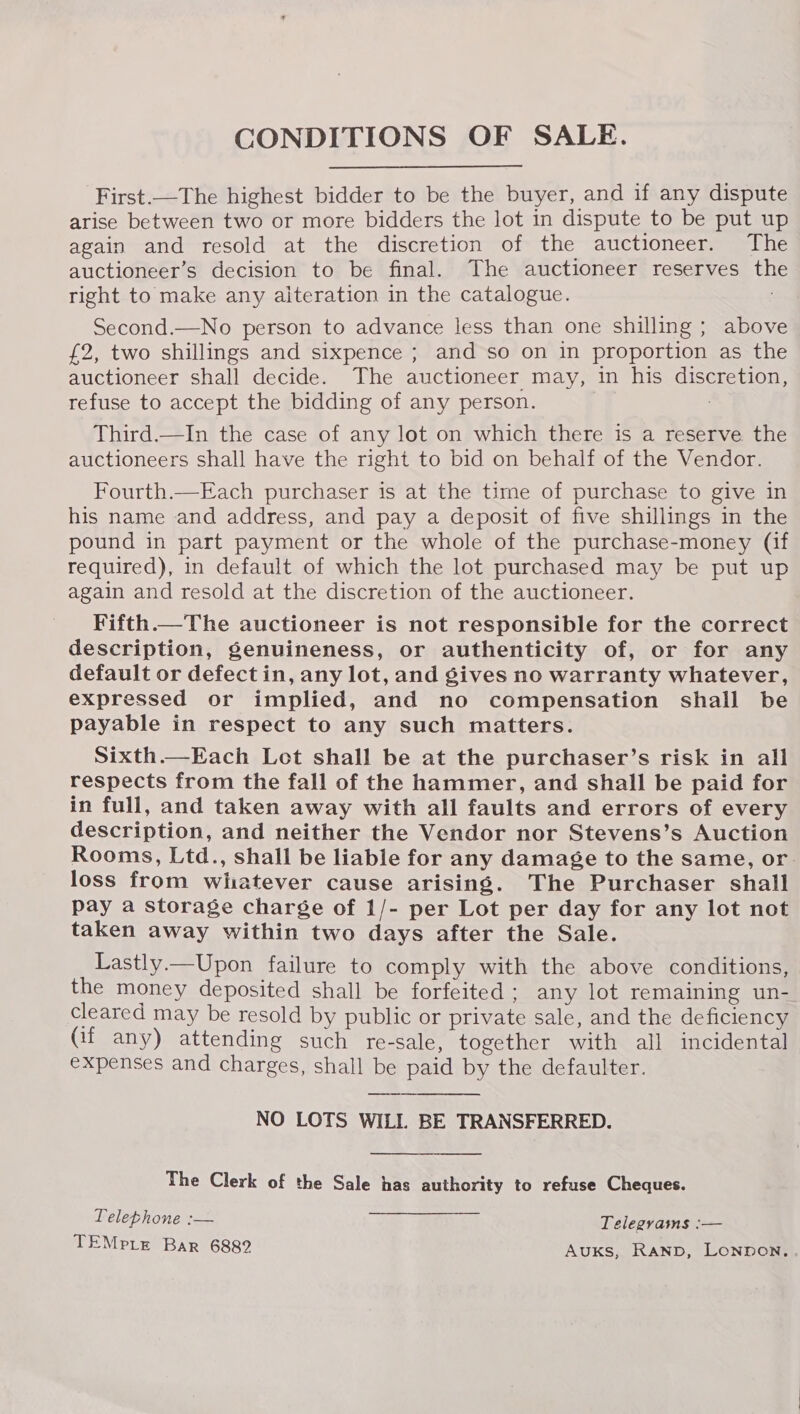 CONDITIONS OF SALE. First.—The highest bidder to be the buyer, and if any dispute arise between two or more bidders the lot in dispute to be put up again and resold at the discretion of the auctioneer. The auctioneer’s decision to be final. The auctioneer reserves th right to make any aiteration in the catalogue. Second.—No person to advance less than one shilling ; above £2, two shillings and sixpence ; and so on in proportion as the auctioneer shall decide. The auctioneer may, in his discretion, refuse to accept the bidding of any person. : Third.—In the case of any lot on which there is a reserve the auctioneers shall have the right to bid on behalf of the Vendor. Fourth.—Each purchaser is at the time of purchase to give in his name and address, and pay a deposit of five shillings in the pound in part payment or the whole of the purchase-money (if required), in default of which the lot purchased may be put up again and resold at the discretion of the auctioneer. Fifth.—The auctioneer is not responsible for the correct description, genuineness, or authenticity of, or for any default or defect in, any lot, and gives no warranty whatever, expressed or implied, and no compensation shall be payable in respect to any such matters. Sixth.—Each Let shall be at the purchaser’s risk in all respects from the fall of the hammer, and shall be paid for in full, and taken away with all faults and errors of every description, and neither the Vendor nor Stevens’s Auction Rooms, Ltd., shall be liable for any damage to the same, or. loss from wiatever cause arising. The Purchaser shall pay a storage charge of 1/- per Lot per day for any lot not taken away within two days after the Sale. Lastly.—Upon failure to comply with the above conditions, the money deposited shall be forfeited ; any lot remaining un- cleared may be resold by public or private sale, and the deficiency (if any) attending such re-sale, together with all incidental expenses and charges, shall be paid by the defaulter. NO LOTS WILL BE TRANSFERRED.  The Clerk of the Sale has authority to refuse Cheques. Telephone :— Telegrams :— TEMPLE Bar 6882 Auxs, Ranp, Lonpon.