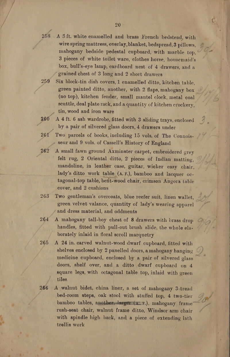 259 261 263 264 265 20 - A 3 ft. white enamelled and brass French bedstead, with wire spring mattress, overlay, blanket, bedspread, 3 pillows, 3 pieces of white toilet ware, clothes horse, housemaid’s box, bull’s-eye lamp, cardboard nest of 4 drawers, and a grained chest of 3 long and 2 short drawers green painted ditto, another, with 2 flaps, mahogany box (no top), kitchen fender, small mantel clock, metal coal scuttle, deal plate rack, anda quantity of kitchen crockery, by a pair of silvered glass doors, 4 drawers under mandoline, in leather case, guitar, wicker easy chair, lady’s ditto work table (a.F.), bamboo and lacquer oc- tagonal-top table, bent-wood chair, crimson Angora table cover, and 2 cushions Two gentleman’s overcoats, blue reefer suit, linen wallet, green velvet valance, quantity of lady’s wearing apparel A mahogany tall-boy chest of 8 drawers with brass drop handles, fitted with pull-out brush slide, the whole ela- borately inlaid in floral scroll marquetry A 24 in. carved walnut-wood dwarf cupboard, fitted with medicine cupboard, enclosed by a pair of silvered glass doors, shelf over, and a ditto dwarf cupboard on 4 square legs, with octagonal table top, inlaid with green tiles A walnut bidet, china liner, a set of mahogany 3-tread bed-room steps, oak stool with stuffed top, 4 two-tier rush-seat chair, walnut frame ditto, Windsor arm chair with spindle high back, and a piece of extending lath trellis work   