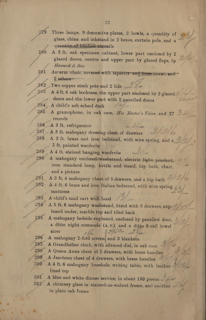 we pv 279 Three lamps, 9 decorative plates, 2 bowls, a quantity of Op: 4 glass, china and inkstand in 2 boxes, curtain pole, and a ~~ quantity,of kitehenutensils 280 &lt;A 3 ft. oak specimen cabinet, lower part enclosed by 2 f glazed doors, centre and upper part by glazed flaps, by Howard &amp; Son 281 Arm-arm~chair, covered with ee cover;and™ 4» = 2 ebhere : 282 Two copper stock pots and 2 lids &lt; . = “283: A 4 ft. 6 oak bookcase, the upper part enclosed by 2 glazed’ doors and the lower part with 2 panelled doors 284. A child’s ash school desk - ' 285 A gramophone, in oak case, His Master's Voice, and 27 ~  records | 286 .A 3 ft. refrigerator ee Alam 287 A 3 ft. mahogany dressing chest of drawers 288 A 3 ft. brass and iron bedstead, with wire spring, and a_ g (2/4 _- 3 ft. painted wardrobe i. 289 A 4 ft. stained hanging wardrobe wl fim 290 A mahogany enclosedswashstand, electric light pendant, id iron standard lamp, kettle and stand, oP bath, chair, _ and a picture 291 A 3 ft.4 mahogany chest of 5 drawers, and a hip bath 292 &lt;A 4 ft. 6 brass and iron atin ‘abies with wire spring 4 ¢ mattress 1A ers: 293 A child’s mail cart with hood!) / H/. . 294 A 5 tt. 6 mahogany washstand, fitted with 3 drawers, cup- Shiai board under, marble top and tiled back 295 A mahogany bedside cupboard, enclosed by panelled door, a ditto night cones (A. B.), and a ditto 6-rail towel ie re, te I, alrer Pa 74, 296 A mahogany 2- fold ge and 3 blankets my 297 A Grandfather clock, with gilvéred dial, in oak case » © A fOOR A @ueen Anne chest of 5 drawers, with brass handles ° 4 He “299 A Jacobean chest of 4 drawers, with brass handles ~ ” D lined top 301 &lt;A blue and white dinner service, in about 100 pieces . aie 302 &lt;A chimney glass in stained-as-walnut frame, and another - in plain oak frame 