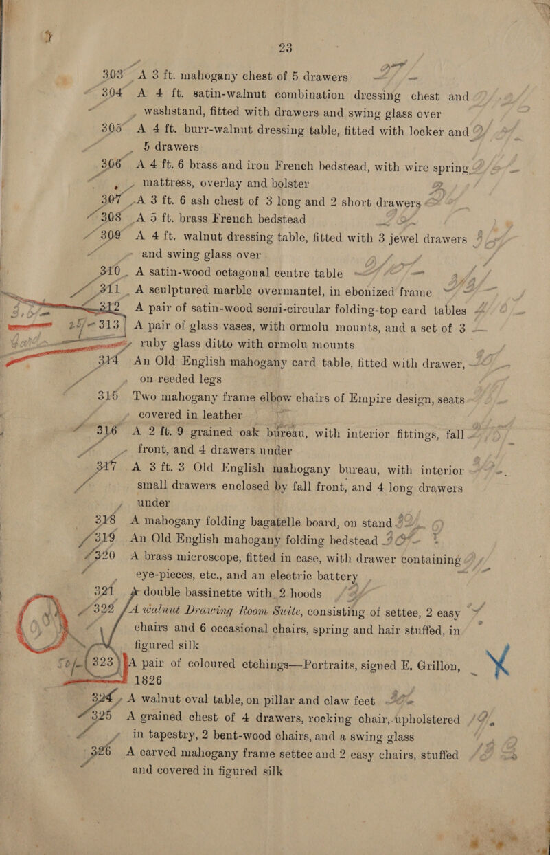 wr Quer 303 &lt;A 3 ft. mahogany chest of 5 drawers ~ 304 A 4 ft. satin-walnut combination dressing chest and , washstand, fitted with drawers and swing glass over . 5 drawers 306 A 4 ft. 6 brass and iron French bedstead, with wire spring ! » ~ mattress, overlay and bolster 2, ; gs _A 3 ft. 6 ash chest of 3 long and 2 short drawers « “308 A 5d ft. brass French bedstead » and swing glass over . ' 310. A satin-wood octagonal centre table ~&lt; TAO” / om “3 1f#      Le &lt;a 313.) A pair of glass vases, with ormolu mounts, and a set of 3 Yale a coe y ruby glass ditto with ormolu mounts vi Bic An Old English mahogany card table, fitted with drawer, a on -reeded legs 315 Two mahogany frame elbow chairs of Empire design, seats  covered in leather wo _» front, and 4 drawers under 317 A 3 ft. 3 Old English mahogany bureau, with interior fs) small drawers enclosed by fall front, and 4 long drawers | under 318 A mahogany folding bagatelle board, on stand J S. B19 An Old English mahogany folding bedstead —: 1320 A brass microscope, fitted in case, with yee contaming * eye-pieces, etc., and an electric battery double bassinette with 2 hoods “ A walnut Drawing Room Suite, consisting of settee, 2 easy     chairs and 6 occasional chairs, spring and hair stuffed, in figured silk pair of coloured etchings—Portraits, signed E, Grillon, . # 1826 | ey A walnut oval table, on pillar and claw feet 325 A grained chest of 4 drawers, rocking chair, upholstered eatin tapestry, 2 bent-wood chairs, and a swing glass ra A carved mahogany frame settee and 2 easy chairs, stuffed and covered in figured silk YA Gq co) .