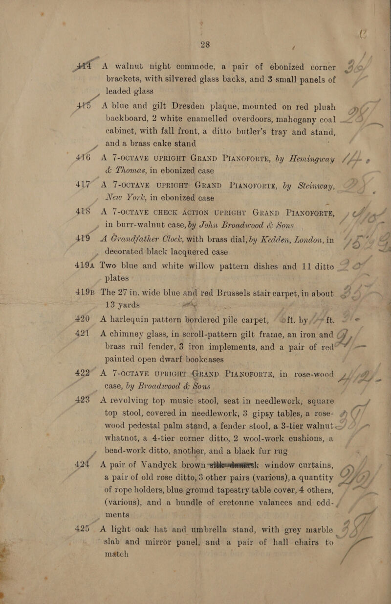 ae oe 28 y brackets, with silvered glass backs, and 3 small panels of , leaded glass 415 A blue and gilt Dresden plaque, mounted on red plush backboard, 2 white enamelled overdoors, mahogany coal . cabinet, with fall front, a ditto butler’s tray and sa and a brass cake stand 416 A 7-OCTAVE UPRIGHT GRAND PiANOFORTE, by Hemingway Uff &amp; Thomas, in ebonized case 417 A 7-OCTAVE UPRIGHT GRAND PraNorortE, by Steinway, New York, in ebonized case | ~ 418 A 7-OCTAVE CHECK ACTION UPRIGHT GRAND PIANOFORTE, » in burr-walnut case, by John Broadwood &amp; Sons decorated black lacquered case plates 4198 The 27 in. wide blue and red Brussels stair carpet, in about 13 yards win ma | 420 A harlequin pattern bordered pile carpet, © oft. by,» ft. 421 A chimney glass, in scroll-pattern gilt frame, an iron and | brass rail fender, 3 iron implements, and a pair of red* painted open dwarf bookcases 422° A 7-OCTAVE UPRIGHT GRAND PIANOFORTE, in rose-wood Jp case, by Broadwood &amp; Sons 423 A revolving top music stool, seat in needlework, square wood pedestal palm stand, a fender stool, a 3-tier walnut — whatnot, a 4-tier corner ditto, 2 wool-work cushions, a bead-work ditto, another, and a black fur rug sof A pair of Vandyck brown -stheweemask window curtains, . of rope holders, blue ground tapestry table cover, 4 others, : (various), and a bundle of cretonne valances and odd-, 5 ments 425 A light oak hat and umbrella stand, with grey marble  