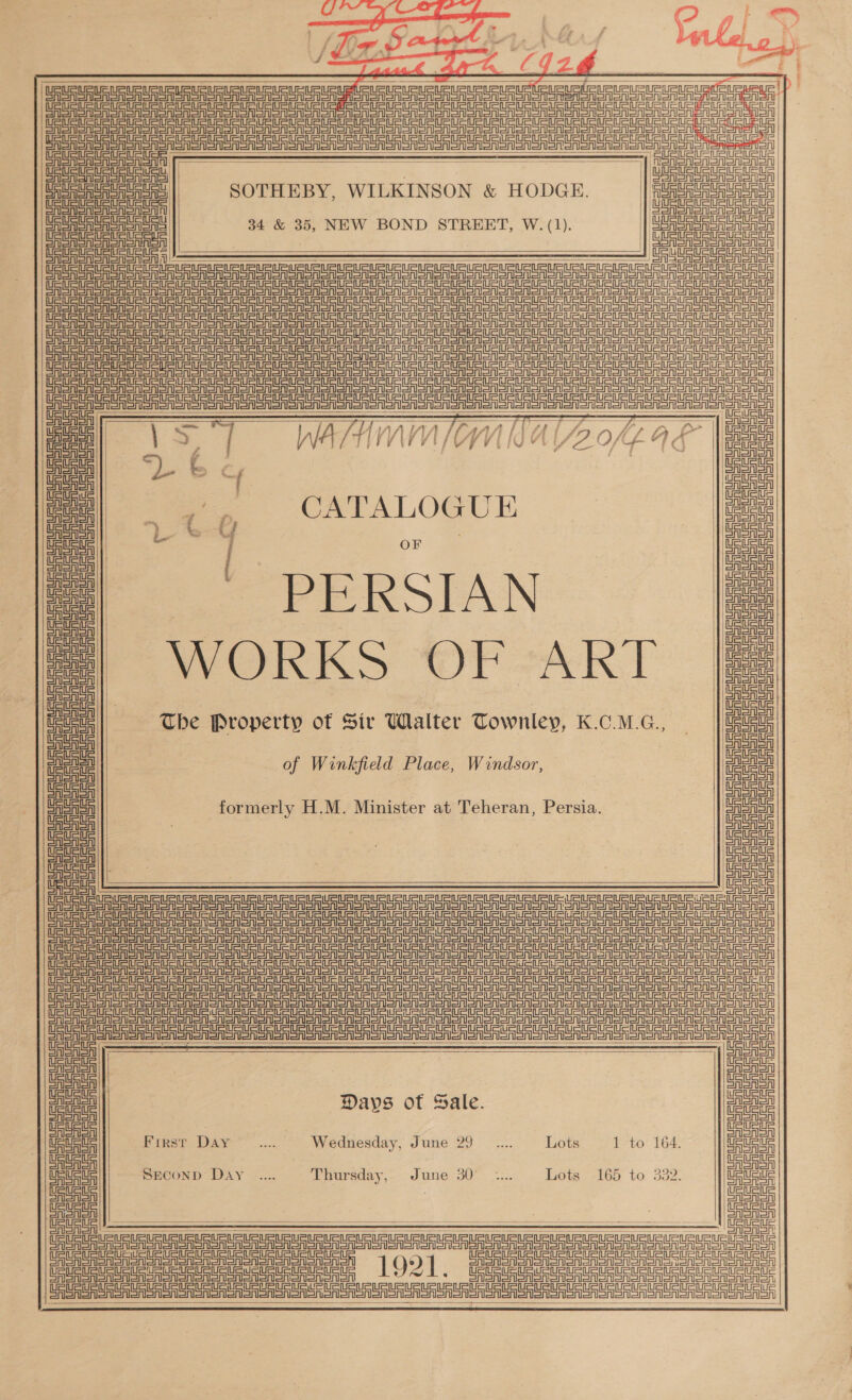   eek Afra CYIUZ¢ FY Up US US URURU EU URL ust apt UP uPUeURL ete eueuet aunt etSirurueuateuenear |) UU Un Ure Un Un Ua Ur nae enue Nan ee |       a Un ar enrSen or en reer    iF r—] 4 ea URSA 7 SOTHEBY, WILKINSON &amp; HODGE. 34 &amp; 35, NEW BOND STREET, W. (1). i aS     einer Se CASTER SRS SN SS on ORSON ORNS Sono Oooo onan orion ORCAS SRSA SA SRSA SA SSNS eo onon oA oo Nooo onan alo ein =in=in = eine Sine Sine ei a Tua SRSA SA SA Sno oA Son ooo ooo ono ron SRC SA SCR SAS enon oN Sno oon ooo Sonn oon SR eA A SRSA CA SAS Sno oA Sno ooo ooo ooo Toon USA SA SRSA SA SR SAS SONS on ONT oOo oo oN ooo ooo ooo enon SRSA SRSA SA SRSA SSRN SNe Monon on Sno oon ono STO o ooo enone on OTSA SA SRSA SA SRSA SSNS on con on oon on CSAS ooo on sooo ooo enon UF SAS Sr SSSR CASAS RSS nono on onsen Snore ie ane onen oer enone enon ae WATHMM/IMN AY off 9 F | CATALOGU E PERSIAN Be OnR KS WT AKT The Property of Sir Walter Townley, K.C.M.G., ErSASn orn Senet Sinemet ein il ei ol ein ein il ein ein ol  einer etn inet =inetn enn ei        SRSA SA Soon soon onan  Sint Stn=ineil Brora ais Ue UF uF URES Sn Snorer Sno SRSA SR SRSA Sooner oer Le ged eg eg pete gens ge  einen =i ein Sinl=int=infet einai ERSAenen  eine tnr=sr etn eines in in etn =n =mn =i een Sinemet ein emnet of Winkfield Place, Windsor, (SURURURURURLRUPUSISUSURURLEURURLRUStE Ge eeu ou UHURU MU AuRU UMA (aU Su RU AU aURL eC moe Pana UEE uit formerly H.M. Minister at Teheran, Persia. Sneiein  SAS SSA Gres R eR GASnon   Pe | | | | eae     : cal SFE RST en CRS ono Sonn oon oon oon oon noon aloo oon oso SRSA Sn ASN Si SNe one Toone aoa oo nono on noon on ee eer eee ein ein =igr=tt === SSA S oN ote ooo oN oo ol oon ooo dg tatters = dg a n= td =n =n == =n = = Caan Sash SAS oor Sn oon oon ooo ooo ooo Doorn einein RoR SASNenan aoe Sono Nooo oon san ono on Sn ooeno Toone Sine een egg et dg gee eee egg ep eg =p agen = : nae einein eine einstein =n =i eee Gro Sen oon CRSA Serene   Days of Sale. Srna RShShenonenen First Day... Wednesday, June 29 _.... Lots 1 to 164. CRSA Sn Sonn onon il Chl oh  SECOND: Day ...... Thursday, June 30° *... Lots -165 to 332.  AA errs 100] GEEmEnn uy    SRSA Sn GASnon Cae ein SoA Snen oN ao Sono anon non ee === SRSA Sen SAS Snore Shan oon nonsense enone URUSURURURURUSURLELRUURLeLPURLE UALR AUAU uaueEE PAURTaEAUAURERUAtS Tenet cel | Peete in en =rnetn igi oA Ea a Pe een er ern =r er er eA = ea ASA AeA SAA eA AOA aaa || SAeRoRSA |) ae ASASA | ASA ee anal ASA  