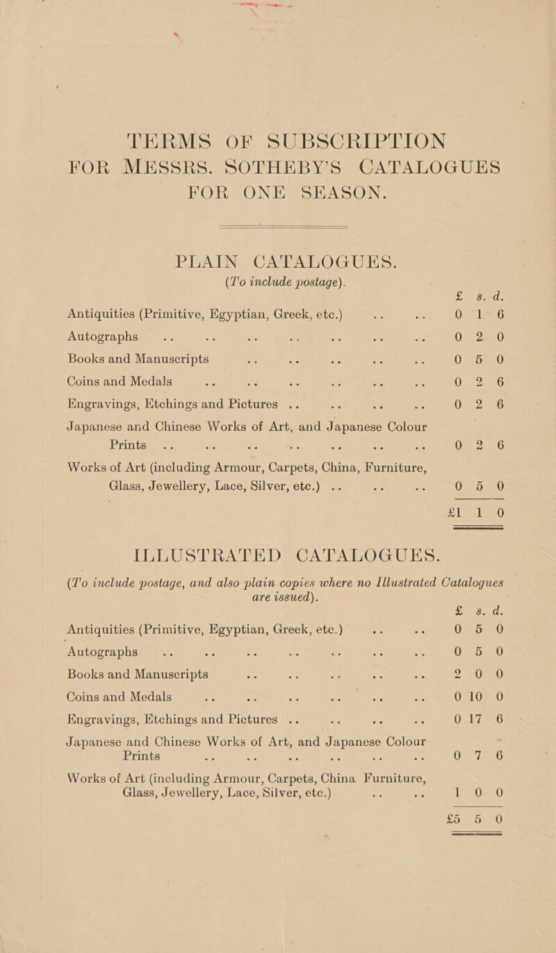 TERMS oF SUBSCRIPTION FOR MESSRS. SOTHEBY’S CATALOGUES FOR ONE SEASON.   PLAIN. CATALOGUES. (Z'o include postage). ce Said: Antiquities (Primitive, Egyptian, Greek, etc.) Orel Autographs 0 25.0 Books and Manuscripts 0-520 Coins and Medals Oi 2aeG Engravings, Etchings and Pictures OF 2546 Japanese and Chinese Works of Art, and Japanese Colour Prints. ate ks as ie Be O07 2. 26 Works of Art (including Armour, Carpets, China, Furniture, Glass, Jewellery, Lace, Silver, etc.) .. cn s ODED =O SiS 0 ILLUSTRATED CATALOGUES. (To include postage, and also plain copies where no Illustrated Catalogues — are wssued). 3 a pees Ratt Antiquities (Primitive, Egyptian, Greek, etc.) | 0 5 0 ‘Autographs sé a &lt;i sis ae mei oy 0 5 0 Books and Manuscripts oP UU Coins and Medals she oe: ae 5h 6% a2 010 O Kngravings, Etchings and Pictures , 0-176 Japanese and Chinese Works of Art, and Japanese Colour : Prints o. hs Ae = . a 0-27 56 Works of Art (including Armour, Carpets, China Furniture, Glass, Jewellery, Lace, Silver, etc.) Re ns ie Ome