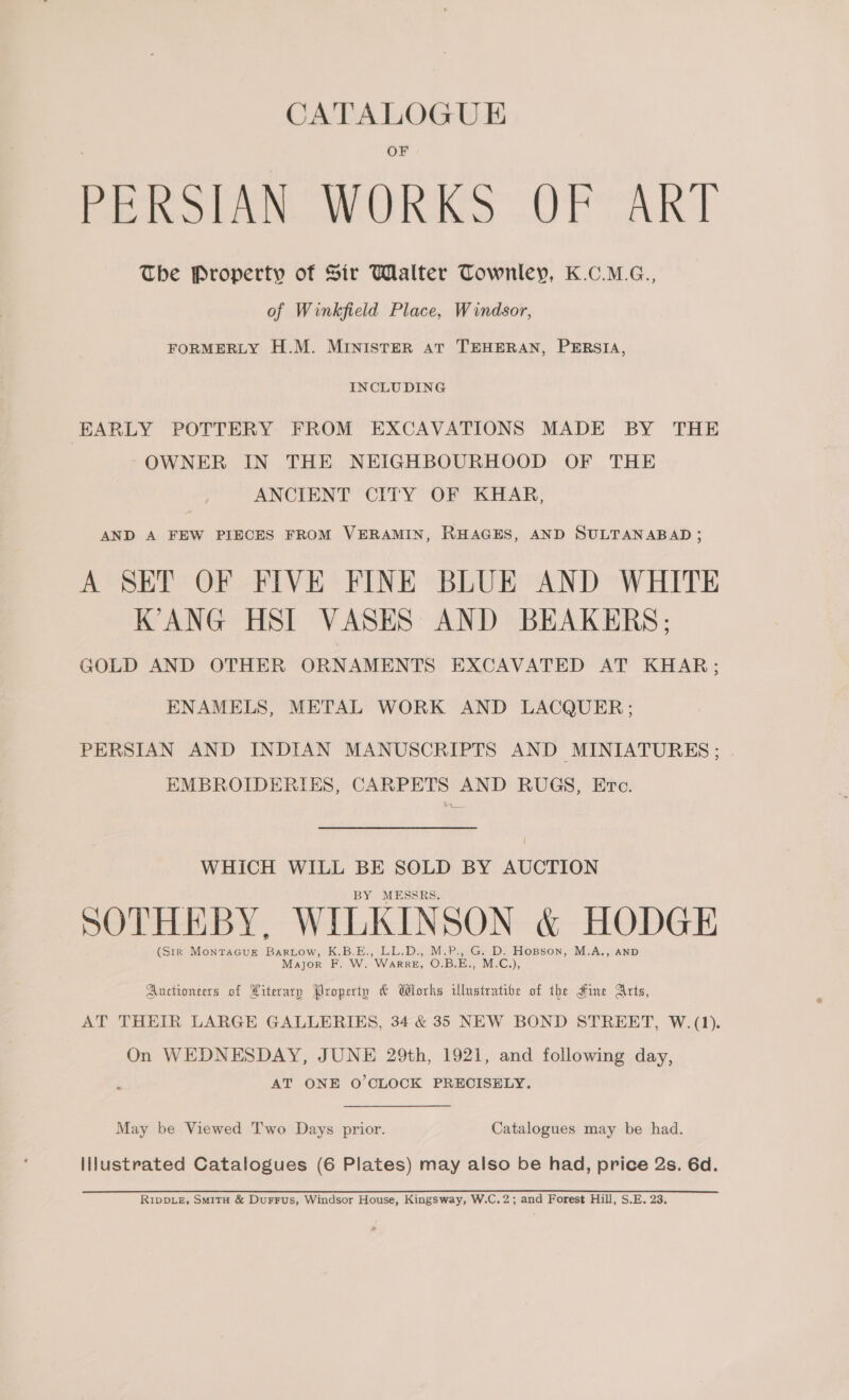 PERSIAN WORKS OF ART The Property of Sir Walter Townley, K.C.M.G., of Winkfield Place, Windsor, FORMERLY H.M. MINISTER AT TEHERAN, PERSIA, INCLUDING EARLY POTTERY FROM EXCAVATIONS MADE BY THE OWNER IN THE NEIGHBOURHOOD OF THE ANCIENT CITY OF KHAR, AND A FEW PIECES FROM VERAMIN, RHAGES, AND SULTANABAD ; A SET OF FIVE FINE BLUE AND WHITE K’ANG HSI VASES AND BEAKERS; GOLD AND OTHER ORNAMENTS EXCAVATED AT KHAR; ENAMELS, METAL WORK AND LACQUER; PERSIAN AND INDIAN MANUSCRIPTS AND MINIATURES ; EMBROIDERIES, CARPETS AND RUGS, Erc. WHICH WILL BE SOLD BY AUCTION BY MESSRS. SOTHEBY, WILKINSON &amp; HODGE (Str MONTAGUE aoe K.B.E., LL.D, MPG: D&gt; Hopson, M-A., AND Major F. W. WaRRE, O.B.E., M.C.), Auctioneers of Literary Property &amp; Wlorks Ulnstratibe of the Hine Arts, AT THEIR LARGE GALLERIES, 34 &amp; 35 NEW BOND STREET, W.(1). On WEDNESDAY, JUNE 29th, 1921, and following day, AT ONE O'CLOCK PRECISELY. May be Viewed Two Days prior. Catalogues may be had. Illustrated Catalogues (6 Plates) may also be had, price 2s. 6d. RIDDLE, Smita &amp; Durrus, Windsor House, Kingsway, W.C.2; and Forest Hill, S.E. 23.