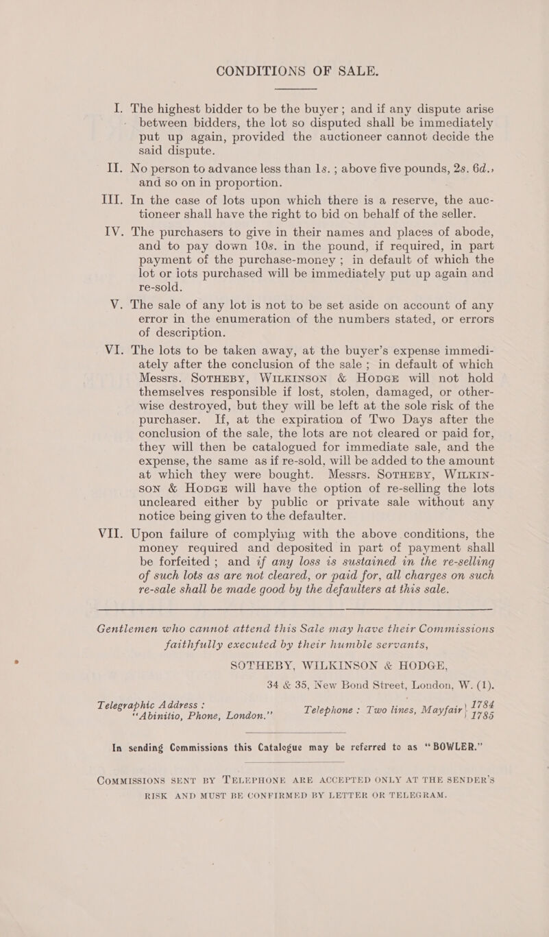 CONDITIONS OF SALE.  I. The highest bidder to be the buyer; and if any dispute arise between bidders, the lot so disputed shall be immediately put up again, provided the auctioneer cannot decide the said dispute. II. No person to advance less than 1s. ; above five pounds, 2s. 6d., and so on in proportion. III. In the case of lots upon which there is a reserve, the auc- tioneer shall have the right to bid on behalf of the seller. IV. The purchasers to give in their names and places of abode, and to pay down i0s. in the pound, if required, in part payment of the purchase-money ; in default of which the lot or iots purchased will be immediately put up again and re-sold. V. The sale of any lot is not to be set aside on account of any error in the enumeration of the numbers stated, or errors of description. VI. The lots to be taken away, at the buyer’s expense immedi- ately after the conclusion of the sale ; in default of which Messrs. SOTHEBY, WILKINSON &amp; HopgGeE will not hold themselves responsible if lost, stolen, damaged, or other- wise destroyed, but they will be left at the sole risk of the purchaser. If, at the expiration of Two Days after the conclusion of the sale, the lots are not cleared or paid for, they will then be catalogued for immediate sale, and the expense, the same as if re-sold, will be added to the amount at which they were bought. Messrs. SorHeBy, WILKIN- son &amp; Hopes will have the option of re-selling the lots uncleared either by public or private sale without any notice being given to the defaulter. VII. Upon failure of complying with the above conditions, the money required and deposited in part of payment shall be forfeited ; and if any loss is sustained in the re-selling of such lots as are not cleared, or paid for, all charges on such re-sale shall be made good by the defaulters at this sale. Gentlemen who cannot attend this Sale may have their Commissions faithfully executed by their humble servants, SOTHEBY, WILKINSON &amp; HODGE, 34 &amp; 35, New Bond Street, London, W. (1). Telephone : Two lines, Mayfair } ey Telegraphic Address : “‘Abinitio, Phone, London.”’  In sending Commissions this Catalogue may be referred to as ‘“ BOWLER.”  CoMMISSIONS SENT BY TELEPHONE ARE ACCEPTED ONLY AT THE SENDER’S RISK AND MUST BE CONFIRMED BY LETTER OR TELEGRAM.