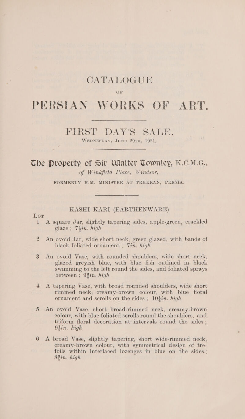 OF PERSIAN WORKS OF ART. FIRST DAY’S SALE. WEDNESDAY, JUNE 297TH, 1921.  The Property of Sir Walter Cownlep, K.C.M.G., of Winkfield Place, Windsor, FORMERLY H.M. MINISTER AT TEHERAN, PERSIA. KASHI KARI (EARTHENWARE) Lor 1 A square Jar, slightly tapering sides, apple-green, crackled glaze ; Thin. high 2 An ovoid Jar, wide short neck, green glazed, with bands of black foliated ornament ; Tin. high 3 An ovoid Vase, with rounded shoulders, wide short neck, glazed greyish blue, with blue fish outlined in black swimming to the left round the sides, and foliated sprays between ; 937n. high 4 A tapering Vase, with broad rounded shoulders, wide short rimmed neck, creamy-brown colour, with blue floral ornament and scrolls on the sides ; 101in. high 5 An ovoid Vase, short broad-rimmed neck, creamy-brown colour, with blue foliated scrolls round the shoulders, and triform floral decoration at intervals round the sides ; 95in. high 6 &lt;A broad Vase, slightly tapering, short wide-rimmed neck, creamy-brown colour, with symmetrical design of tre- foils within interlaced lozenges in blue on the sides; 82in. high