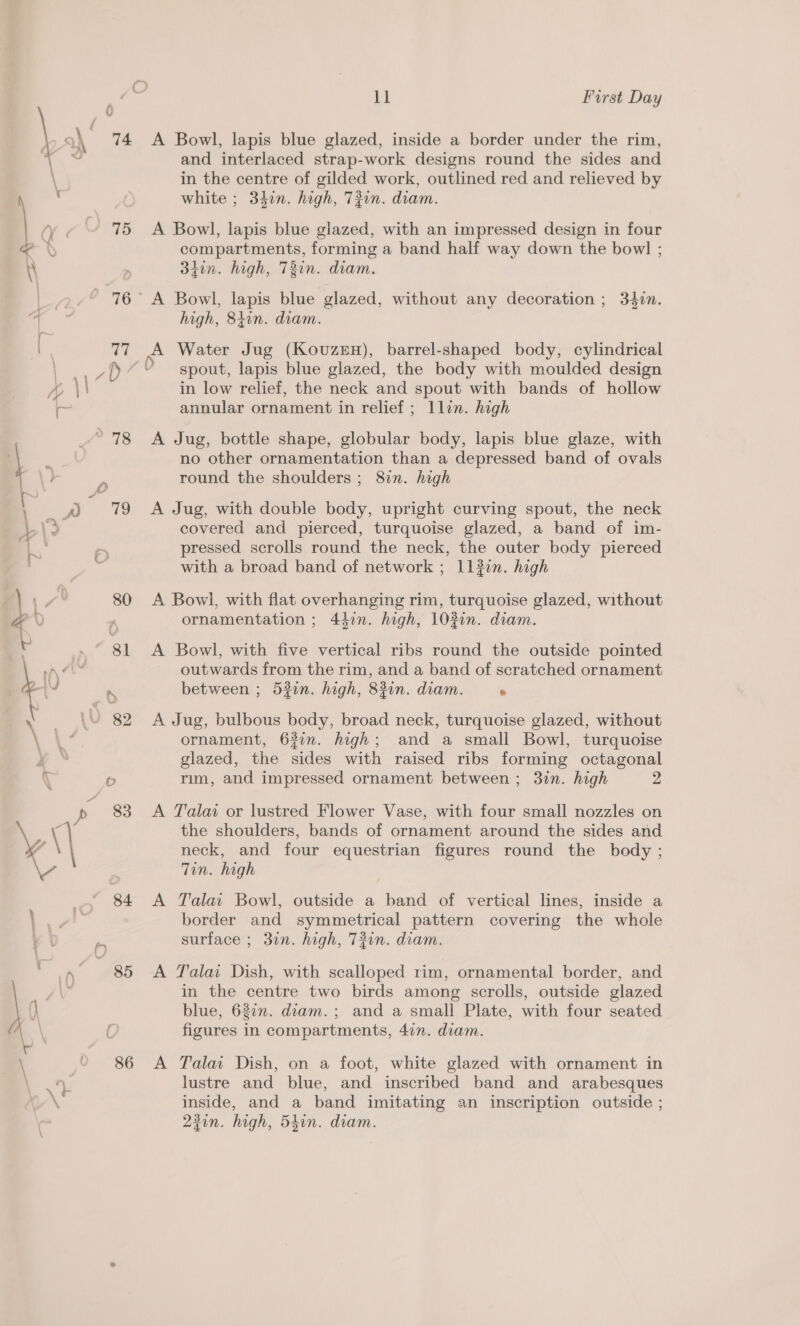 74 75 84 86 11 First Day and interlaced strap-work designs round the sides and in the centre of gilded work, outlined red and relieved by white ; 340n. high, T#in. diam. compartments, forming a band half way down the bow] ; 34in. high, T3in. diam. A 6 high, 84in. diam. Water Jug (Kovuzen), barrel-shaped body, cylindrical spout, lapis blue glazed, the body with moulded design in low relief, the neck and spout with bands of hollow annular ornament in relief ; llin. high no other ornamentation than a depressed band of ovals round the shoulders ; 82. high covered and pierced, turquoise glazed, a band of im- pressed scrolls round the neck, the outer body pierced with a broad band of network ; 117. high ornamentation ; 447n. high, 10%in. diam. outwards from the rim, and a band of scratched ornament between ; 53in. high, 83in. diam. . ornament, 63in. high; and a small Bowl, turquoise glazed, the sides with raised ribs forming octagonal rim, and impressed ornament between ; 3in. high 2 the shoulders, bands of ornament around the sides and neck, and four equestrian figures round the body ; Tin. high border and symmetrical pattern covering the whole surface ; 37n. high, 721n. diam. in the centre two birds among scrolls, outside glazed blue, 62in. diam. ; and a small Plate, with four seated figures in compartments, 4in. diam. lustre and blue, and inscribed band and arabesques inside, and a band imitating an inscription outside ; 23in. high, 540n. diam.