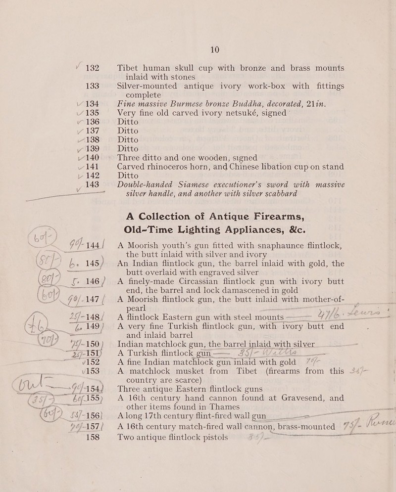 Tibet human skull cup with bronze and brass mounts inlaid with stones Silver-mounted antique ivory work-box with fittings complete Fine massive Burmese bronze Buddha, decorated, 211n. Very fine old carved ivory netsuké, signed ° Ditto Ditto Ditto Ditto Three ditto and one wooden, signed Carved rhinoceros horn, and Chinese libation cup on stand Ditto Double-handed Stamese executioner’s sword with massive silver handle, and another with silver scabbard A Collection of Antique Firearms, Old-Time Lighting Appliances, &amp;c. A Moorish youth’s gun fitted with snaphaunce flintlock, the butt inlaid with silver and ivory An Indian flintlock gun, the barrel inlaid with gold, the butt overlaid with engraved silver A finely-made Circassian flintlock gun with ivory butt end, the barrel and lock damascened in gold A Moorish flintlock gun, the butt inlaid with mother- 2s pearl A flintlock Eastern gun with steel mounts - A very fine Turkish flintlock gun, with ivory butt ath and inlaid barrel Indian matchlock gun, ee 2 barrel Balen ath. silver A Turkish flintlock gun - . — A fine Indian manatee 7 gun ae vim ie hd ig A matchlock musket from Tibet (firearms from this country are scarce) Three antique Eastern flintlock guns A 16th century hand cannon found at Gravesend, and other items found in Thames A long 17th century flint-fred wall gun A 16th century match-fired wall cannon, brass- mounted Two antique flintlock pistols Sa ys’
