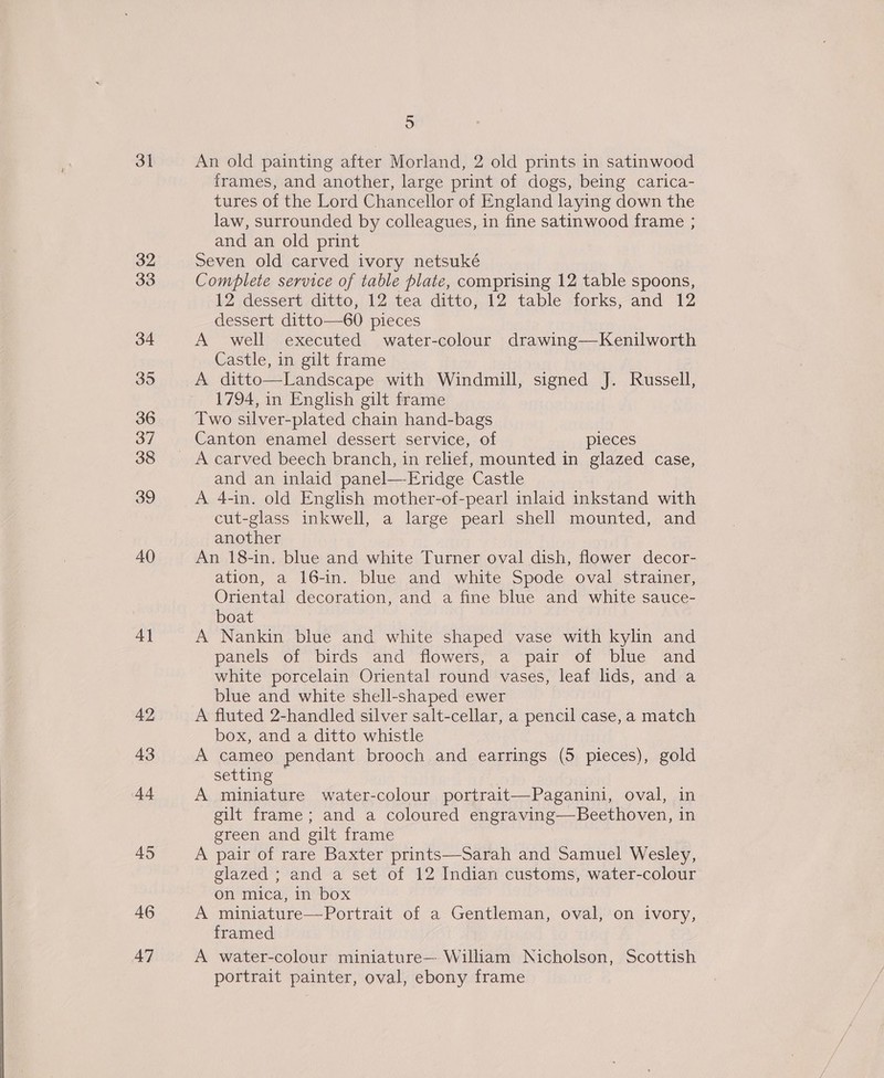 31 32 33 34 39 36 37 38 40 4] 42 43 44 45 46 47 5 An old painting after Morland, 2 old prints in satinwood frames, and another, large print of dogs, being carica- tures of the Lord Chancellor of England laying down the law, surrounded by colleagues, in fine satinwood frame ; and an old print Seven old carved ivory netsuké Complete service of table plate, comprising 12 table spoons, 12 dessert ditto, 12 tea ditto, 12 table forks, and 12 dessert ditto—60 pieces A well executed water-colour drawing—Kenilworth Castle, in gilt frame A ditto—Landscape with Windmill, signed J. Russell, 1794, in English gilt frame Two silver-plated chain hand-bags Canton enamel dessert service, of pleces and an inlaid panel—-Eridge Castle A 4-in. old English mother-of-pearl inlaid inkstand with cut-glass inkwell, a large pearl shell mounted, and another An 18-in. blue and white Turner oval dish, flower decor- ation, a 16-in. blue and white Spode oval strainer, Oriental decoration, and a fine blue and white sauce- boat A Nankin blue and white shaped vase with kylin and panels of birds and flowers, a pair of blue and white porcelain Oriental round vases, leaf lids, and a blue and white shell-shaped ewer A fluted 2-handled silver salt-cellar, a pencil case, a match box, and a ditto whistle A cameo pendant brooch and earrings (5 pieces), gold setting A miniature water-colour portrait—Paganini, oval, in gilt frame; and a coloured engraving—Beethoven, in green and gilt frame A pair of rare Baxter prints—Sarah and Samuel Wesley, glazed ; and a set of 12 Indian customs, water-colour on mica, in box A miniature—Portrait of a Gentleman, oval, on ivory, framed A water-colour miniature— William Nicholson, Scottish portrait painter, oval, ebony frame