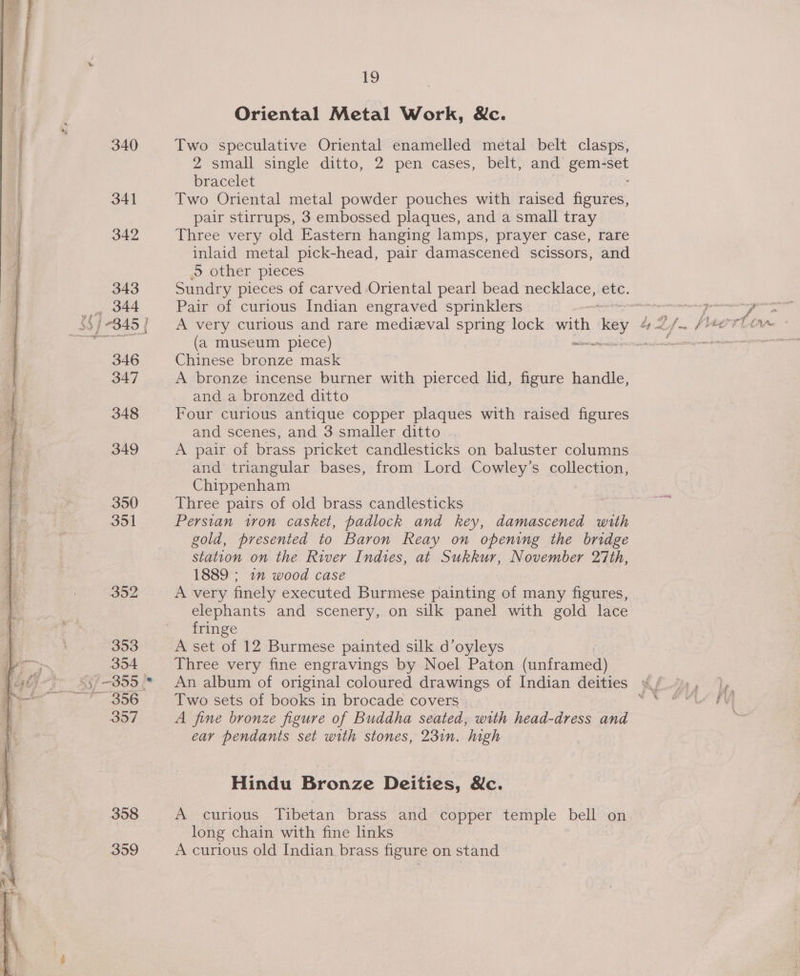 340 341 342 343 344 346 347 348 349 350 3ol 353 354 3957 358 359 19 Oriental Metal Work, &amp;c. Two speculative Oriental enamelled metal belt clasps, 2 small single ditto, 2 pen cases, belt, ee genie bracelet Two Oriental metal powder pouches with raised figures, pair stirrups, 3 embossed plaques, and a small tray Three very old Eastern hanging lamps, prayer case, rare inlaid metal pick-head, pair damascened scissors, and .S other pieces Sundry pieces of carved Oriental pearl bead necklace, ‘ete. Pair of curious Indian engraved sprinklers 20 (a museum piece) Chinese bronze mask and a bronzed ditto Four curious antique copper plaques with raised figures and scenes, and 3 smaller ditto A pair of brass pricket candlesticks on baluster columns and triangular bases, from Lord Cowley’s collection, Chippenham Three pairs of old brass candlesticks Persian iron casket, padlock and key, eee with gold, presented to Baron Reay on opening the bridge station on the River Indies, at Sukkur, November 27th, 1889 ; 1” wood case A very finely executed Burmese painting of many figures, elephants and scenery, on silk panel with gold lace fringe A set of 12 Burmese painted silk d’oyleys Three very fine engravings by Noel Paton (unframed) An album of original coloured drawings of Indian deities Two sets of books in brocade covers A fine bronze figure of Buddha seated, with head-dress and ear pendants set with stones, 23in. high Hindu Bronze Deities, &amp;c. A curious Tibetan brass and copper temple bell on long chain with fine links A curious old Indian brass figure on stand