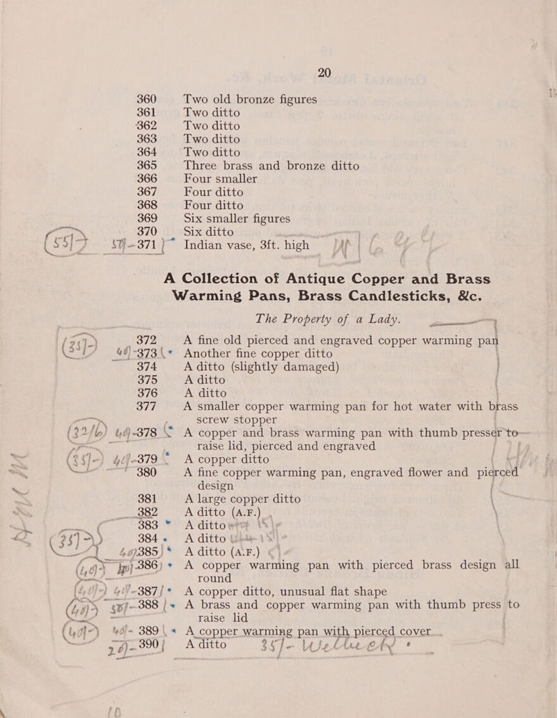360 Two old bronze figures 361 Two ditto 362 Two ditto 363 Two ditto 364 Two ditto ; 365 Three brass and bronze ditto 366 Four smaller 367 Four ditto 368 Four ditto 369 Six smaller figures Pat _ 370 Six ditto anaes ‘€ 27 $U} - 371 Indian vase, 3ft. high rN | A Collection of Antique Copper and Brass Warming Pans, Brass Candlesticks, &amp;c. The Property of a Lady. sdiimeeaneasee ne / 23]-) , 372 ) A fine old pierced and engraved copper warming pan eee. 42/-373\* Another fine copper ditto 374 A ditto (slightly damaged) 375 A ditto 376 A ditto 377 A smaller copper warming pan for hot water with brass ate , screw stopper a (32/) &amp;f-378 “ A copper and brass warming pan with thumb Dear “to- Pa eae raise lid, pierced and engraved : (2¢1.-) 427-379. A copper ditto er 380 A fine copper warming pan, engraved flower and picreed design 381 A large copper ditto | i Se S82) SA lditte (ara) \ (7 383 © Adittontey (P3]&gt;) 384. Aditto Whe ~~] 409385)* A ditto (A‘F.) 3 (oy Bi 386) * A copper warming pan with pierced brass design all P ciation ; round [40' 60’ ~387)* A copper ditto, unusual flat shape (40) ~ ¢%/-388 | + A brass and copper warming pan with thumb press to pel raise lid (Uv) 4%d- 389\&lt;« A copper warming pan. with pierced cover... brent 9 ple 300) A ditto 3g }- La} fel (rt fe fr/ ‘ a