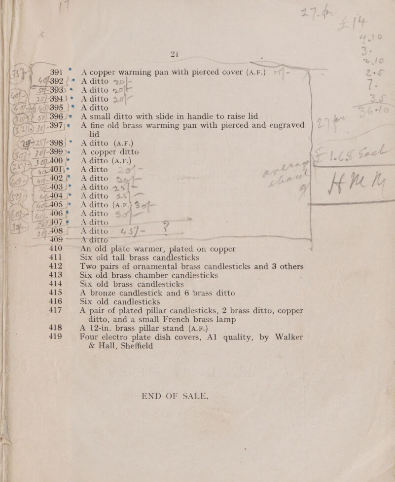 aol hae oy ose A copper warming pan with pierced cover (A.F.) A ditto 2m/- A ditto nor A ditto 4.4) A ditto A small ditto with slide in handle to raise lid A fine old brass warming pan with pierced and engraved lid A ditto (A.F.) ge OEE ee A copper ditto f | Ae ditto: (ALES) gig feet A ditto 24 ‘ } esate ul ee ie lege A ditto 4.61.“ | ui A ditto (A.F.) &amp; ws a A ditto She ' A ditto : 9) Aeditoc GS f= 4 — An old plate warmer, plated on copper Six old tall brass candlesticks Two pairs of ornamental brass candlesticks and 3 others Six old brass chamber candlesticks Six old brass candlesticks A bronze candlestick and 6 brass ditto Six old candlesticks 7 A pair of plated pillar candlesticks, 2 brass ditto, copper ditto, and a small French brass lamp A 12-in. brass pillar stand (A.F.) Four electro plate dish covers, Al quality, by Walker &amp; Hall, Sheffield END: OF SALE,