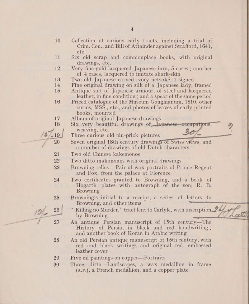 4 10 Collection of curious early tracts, including a tnial of Crim. Con., and Bill of Attainder against Strafford, 1641, Clee 11 Six old scrap and commonplace books, with original drawings, etc. 12 Very fine gold lacquered Japanese inro, 5 cases ; another of 4 cases, lacquered to imitate shark-skin 13 Two old Japanese carved ivory netsuké, 1 signed 14 Fine original drawing on silk of a Japanese lady, framed 15 Antique suit of Japanese armour, of steel and lacquered leather, in fine condition ; and a spear of the same period 16 Priced catalogue of the Museum Goughianum, 1810, other curios, MSS., etc., and photos of leaves of early printed books, mounted Li Album of original Japanese drawings     18 Six very beautiful drawings of _-Japanese—ocerpations, A) Ps | weaving, etc. 3e7. ; S$; 719! Three curious old pin-prick pictures 1D has sar OT Seven original 18th century drawin wiss views, and a number of drawings of old Dutch characters 21 Two old Chinese kakemonos 22 Two ditto makimonos with original drawings 23 Browning relics: Pair of wax portraits of Prince Regent and Fox, from the palace at Florence 24 Two certificates granted to Browning, and a book of Hogarth plates with autograph of the son, R. B. Browning 25 Browning’s initial to a receipt, a series of letters to  Pe ae 7 Browning, and other items 26 “ Killing no Murder,” tract lent to Carlyle, with inseription 2b y# f Se by Browning LL ACH 27 An antique Persian manuscript of 15th century—The History of Persia, in black and red handwriting ; and another book of Koran in Arabic writing 28 An old Persian antique manuscript of 15th century, with red and black writings and original red embossed leather cover 29 Five oil paintings on copper—Portraits 30 Three ditto—Landscapes, a wax medallion in frame (A.F.), a French medallion, and a copper plate