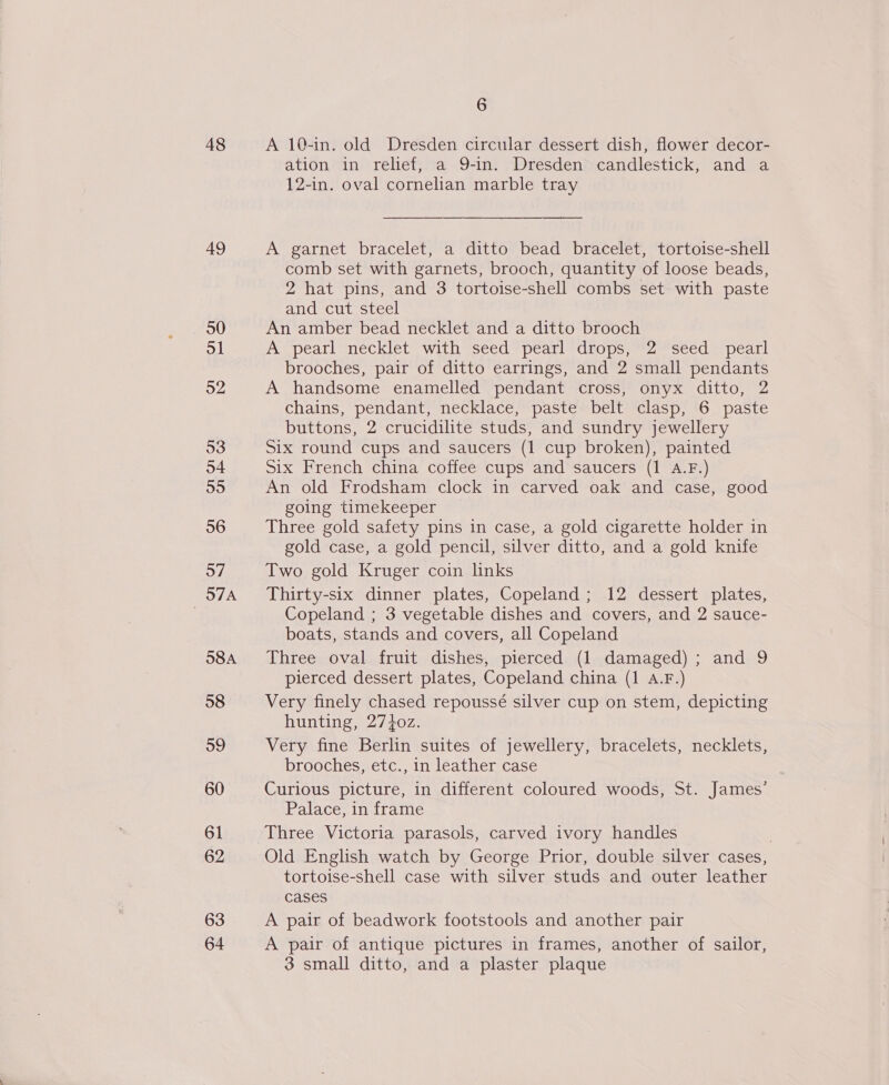 48 49 30 ol 52 53 54 55 56 57 57A 58A 58 59 60 61 62 63 64 6 A 10-in. old Dresden circular dessert dish, flower decor- ation in relief, a 9-in. Dresden candlestick, and a 12-in. oval cornelian marble tray A garnet bracelet, a ditto bead bracelet, tortoise-shell comb set with garnets, brooch, quantity of loose beads, 2 hat pins, and 3 tortoise-shell combs set with paste and cut steel An amber bead necklet and a ditto brooch A pearl necklet with seed pearl drops,;~2 seed pearl brooches, pair of ditto earrings, and 2 small pendants A handsome enamelled pendant cross, onyx ditto, 2 chains, pendant, necklace, paste belt clasp, 6 paste buttons, 2 crucidilite studs, and sundry jewellery Six round cups and saucers (1 cup broken), painted Six French china coffee cups and saucers (1 A.F.) An old Frodsham clock in carved oak and case, good going timekeeper Three gold safety pins in case, a gold cigarette holder in gold case, a gold pencil, silver ditto, and a gold knife Two gold Kruger coin links Thirty-six dinner plates, Copeland ; 12 dessert plates, Copeland ; 3 vegetable dishes and covers, and 2 sauce- boats, stands and covers, all Copeland Three oval fruit dishes, pierced (1 damaged) ; and 9 pierced dessert plates, Copeland china (1 A.F.) Very finely chased repoussé silver cup on stem, depicting hunting, 27+0z. Very fine Berlin suites of jewellery, bracelets, necklets, brooches, etc., in leather case Curious picture, in different coloured woods, St. James’ Palace, in frame Three Victoria parasols, carved ivory handles | Old English watch by George Prior, double silver cases, tortoise-shell case with silver studs and outer leather cases A pair of beadwork footstools and another pair A pair of antique pictures in frames, another of sailor, 3 small ditto, and a plaster plaque