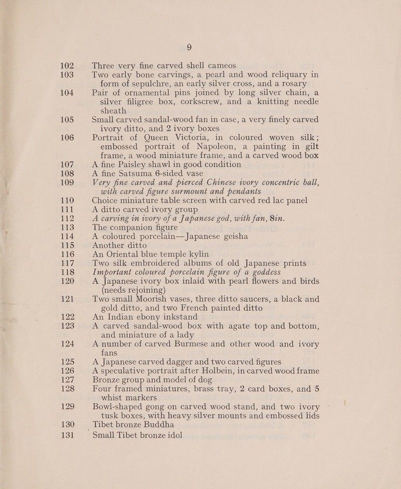 102 103 104 105 106 107 108 109 110 AN | P12 113 114 115 116 117 118 120 12) 122 123 124 125 126 127 128 129 130 13] 9 Three very fine carved shell cameos Two early bone carvings, a pearl and wood reliquary in form of sepulchre, an early silver cross, and a rosary Pair of ornamental pins joined by long silver chain, a silver filigree box, corkscrew, and a knitting needle sheath Small carved sandal-wood fan in case, a very finely carved ivory ditto, and 2 ivory boxes Portrait of Queen Victoria, in coloured woven silk; embossed portrait of Napoleon, a painting in gilt frame, a wood miniature frame, and a carved wood box A fine Paisley shawl in good condition A fine Satsuma 6-sided vase Very fine carved and pierced Chinese ivory concentric ball, with carved figure surmount and pendants Choice miniature table screen with carved red lac panel A ditto carved ivory group A carving 1n wory of a Japanese god, with fan, 81n. The companion figure A coloured porcelain—Japanese geisha Another ditto An Oriental blue temple kylin Two silk embroidered albums of old Japanese prints Important coloured porcelain figure of a goddess A Japanese ivory box inlaid with pearl flowers and birds (needs rejoining) Two small Moorish vases, three ditto saucers, a black and gold ditto, and two French painted ditto An Indian ebony inkstand A carved sandal-wood box with agate top and bottom, and miniature of a lady A number of carved Burmese and other wood and ivory fans A Japanese carved dagger and two carved figures A speculative portrait after Holbein, in carved wood frame Bronze group and model of dog Four framed miniatures, brass tray, 2 card boxes, and 5 whist markers Bowl-shaped gong on carved wood stand, and two ivory tusk boxes, with heavy silver mounts and embossed lids Tibet bronze Buddha