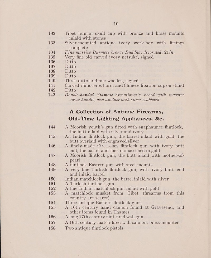 132 133 134 135 136 137 138 139 140 141 142 143 144 145 146 147 148 149 150 151 152 153 154 155 156 157 158 10 Tibet human skull cup with bronze and brass mounts inlaid with stones Silver-mounted antique ivory work-box with fittings complete Fine massive Burmese bronze Buddha, decorated, 211n. Very fine old carved ivory netsuké, signed Ditto Ditto Ditto Ditto Three ditto and one wooden, signed Carved rhinoceros horn, and Chinese libation cup on stand Ditto Double-handed Stamese executioner’s sword with massive silver handle, and another with silver scabbard A Collection of Antique Firearms, Old-Time Lighting Appliances, &amp;c. A Moorish youth’s gun fitted with snaphaunce flintlock, the butt inlaid with silver and ivory An Indian flintlock gun, the barrel inlaid with gold, the butt overlaid with engraved silver A finely-made Circassian flintlock gun with ivory butt end, the barrel and lock damascened in gold A Moorish flintlock gun, the butt inlaid with mother-of- pearl A flintlock Eastern gun with steel mounts A very fine Turkish flintlock gun, with ivory butt end and inlaid barrel Indian matchlock gun, the barrel inlaid with silver A Turkish flintlock gun A fine Indian matchlock gun inlaid with gold A matchlock musket from Tibet (firearms from this country are scarce) Three antique Eastern flintlock guns A 16th century hand cannon found at Gravesend, and other items found in Thames A long 17th century flint-fired wall gun A 16th century match-fired wall cannon, brass-mounted Two antique flintlock pistols