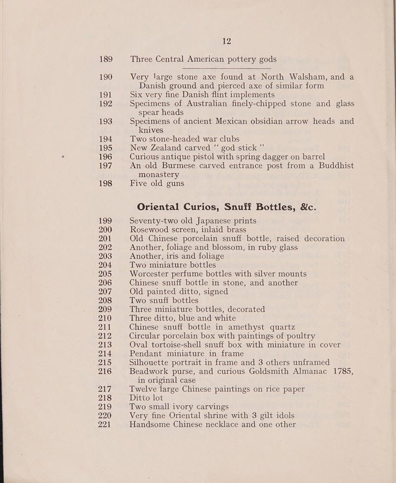 189 190 191 192 193 194 195 196 197 198 199 200 201 202 203 204 205 206 207 208 209 210 pal 212 213 214 215 216 217 218 219 220 221 12 Three Central American pottery gods Very large stone axe found at North Walsham, and a Danish ground and pierced axe of similar form Six very fine Danish ‘flint implements Specimens of Australian finely-chipped stone and glass spear heads Specimens of ancient Mexican obsidian arrow heads and knives Two stone-headed war clubs New Zealand carved “ god stick ”’ Curious antique pistol with spring dagger on barrel An old Burmese carved entrance post from a Buddhist monastery Five old guns Oriental Curios, Snuff Bottles, Xc. Seventy-two old Japanese prints Rosewood screen, inlaid brass Old Chinese porcelain snuff bottle, raised decoration Another, foliage and blossom, in ruby glass Another, iris and foliage Two miniature bottles Worcester perfume bottles with silver mounts Chinese snuff bottle in stone, and another Old painted ditto, signed Two snuff bottles Three miniature bottles, decorated Three ditto, blue and white Chinese snuff bottle in amethyst quartz Circular porcelain box with paintings of poultry Oval tortoise-shell snuff box with miniature in cover Pendant miniature in frame Silhouette portrait in frame and 3 others unframed Beadwork purse, and curious Goldsmith Almanac 1785, in original case Twelve large Chinese paintings on rice paper Ditto lot Two small ivory carvings Very fine Oriental shrine with 3 gilt idols Handsome Chinese necklace and one other