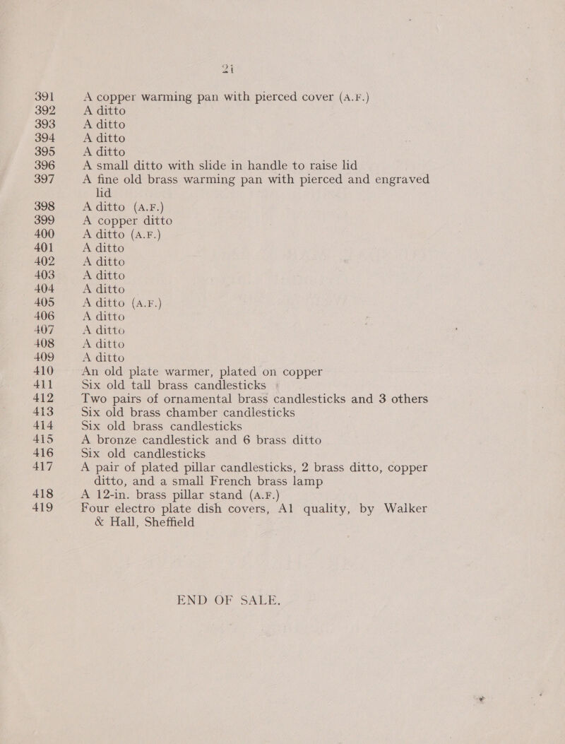 391 392 393 394 395 396 397 398 399 400 401 402 403 404 405 406 407 408 409 410 411 412 413 414 A415 416 417 418 419 va A copper warming pan with pierced cover (A.f.) A ditto A ditto A ditto A ditto A small ditto with slide in handle to raise lid A fine old brass warming pan with pierced and engraved lid | A ditto (A.F.) A copper ditto A ditto (A.F.) A ditto A ditto A ditto A ditto A ditto (A.F.) A ditto A ditto A ditto A ditto Six old tall brass candlesticks » Two pairs of ornamental brass candlesticks and 3 others Six old brass chamber candlesticks Six old brass candlesticks A bronze candlestick and 6 brass ditto Six old candlesticks A pair of plated pillar candlesticks, 2 brass ditto, copper ditto, and a small French brass lamp A 12-in. brass pillar stand (A.F.) Four electro plate dish covers, Al quality, by Walker &amp; Hall, Sheffield END OF SALE.