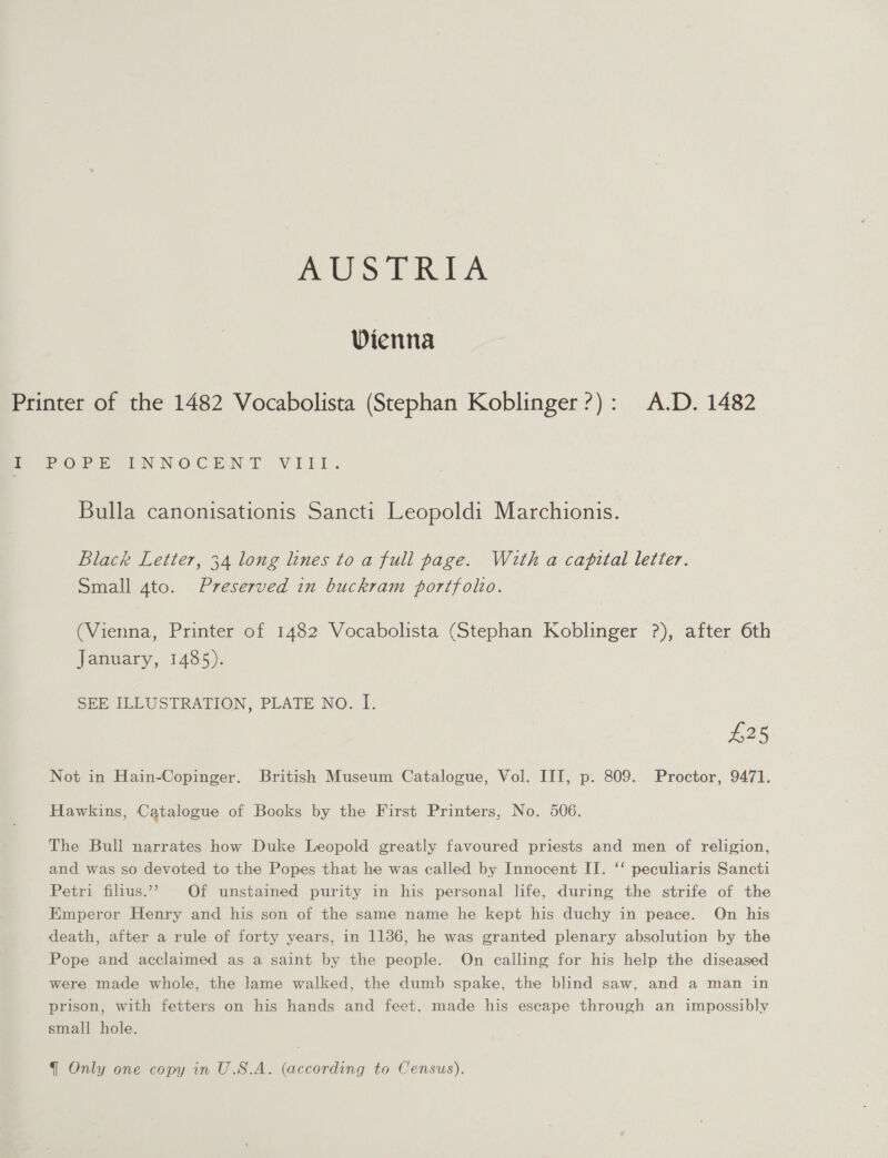 polo PRA Wienna Printer of the 1482 Vocabolista (Stephan Koblinger?): A.D. 1482 ee Oe PEN NOCEN TE VILLI. Bulla canonisationis Sancti Leopoldi Marchionis. Black Letter, 34 long lines to a full page. With a capital letter. Small 4to. Preserved in buckram portfolo. (Vienna, Printer of 1482 Vocabolista (Stephan Koblinger ?), after 6th January, 1485). SEE ILLUSTRATION, PLATE NO. I. £25 Not in Hain-Copinger. British Museum Catalogue, Vol. III, p. 809. Proctor, 9471. Hawkins, Catalogue of Books by the First Printers, No. 506. The Bull narrates how Duke Leopold greatly favoured priests and men of religion, and was so devoted to the Popes that he was called by Innocent II. ‘‘ peculiaris Sancti Petri filius.”’ Of unstained purity in his personal life, during the strife of the Emperor Henry and his son of the same name he kept his duchy in peace. On his death, after a rule of forty years, in 1136, he was granted plenary absolution by the Pope and acclaimed as a saint by the people. On calling for his help the diseased were made whole, the lame walked, the dumb spake, the blind saw, and a man in prison, with fetters on his hands and feet, made his escape through an impossibly small hole.