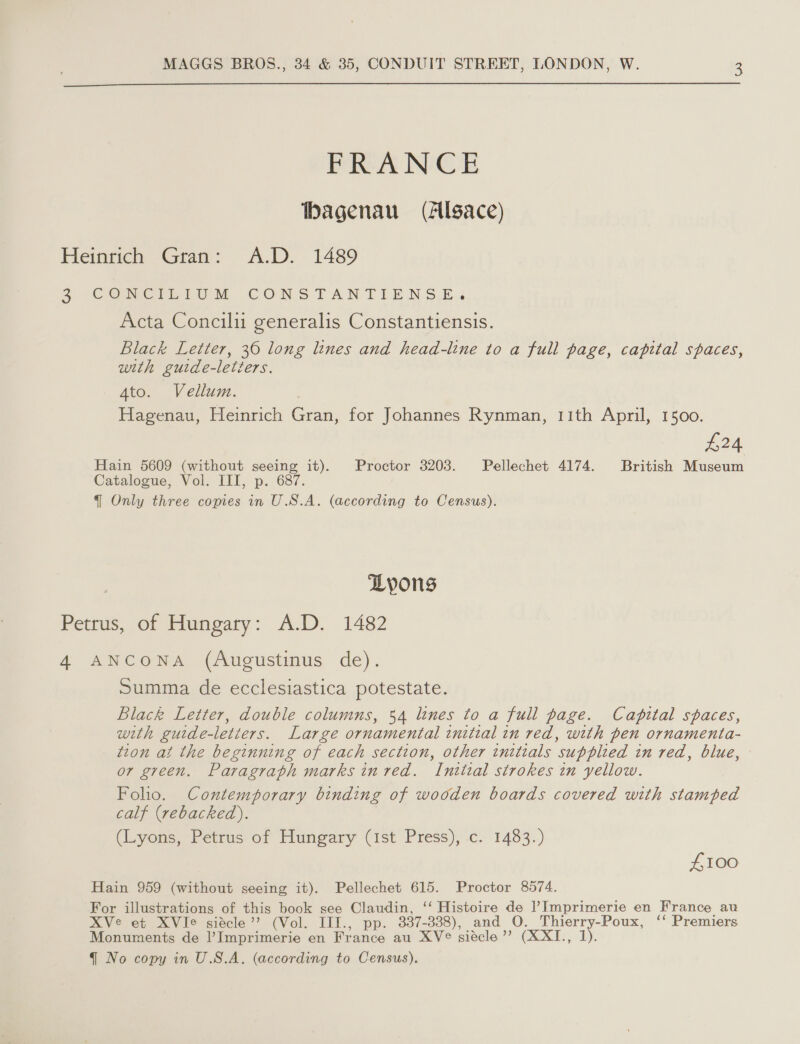  FRANCE bhagenau (Allgace) Heinrich Gran: A.D. 1489 5 CeCNWCInIuUM CONSTANTIENSE. Acta Concili generalis Constantiensis. Black Letter, 30 long lines and head-line to a full page, capital spaces, with guide-letters. 4to. Vellum. Hagenau, Heinrich Gran, for Johannes Rynman, 11th April, 1500. £24 Hain 5609 (without seeing it). Proctor 3203. Pellechet 4174. British Museum Catalogue, Vol. III, p. 687. q Only three copies in U.S.A. (according to Census). Lyons Petrus, of Hungary: A.D. 1482 4 ANCONA (Augustinus de). Summa de ecclesiastica potestate. Black Letter, double columns, 54 lines to a full page. Capital spaces, with guide-letters. Large ornamental initial in red, with pen ornamenta- tion at the beginning of each section, other initials supplied in red, blue, or green. Paragraph marks in red. Intital strokes in yellow. Foho. Contemporary binding of wooden boards covered with stamped calf (rebacked). (Lyons, Petrus of Hungary (ist Press), c. 1483.) £100 Hain 959 (without seeing it). Pellechet 615. Proctor 8574. For illustrations of this book see Claudin, ‘‘ Histoire de Imprimerie en France au XVe et XVIe siecle’ (Vol. III., pp. 337-338), and O. Thierry-Poux, ‘‘ Premiers Monuments de Il’ Imprimerie en France au XV°® siécle’”’? (XXI., 1).