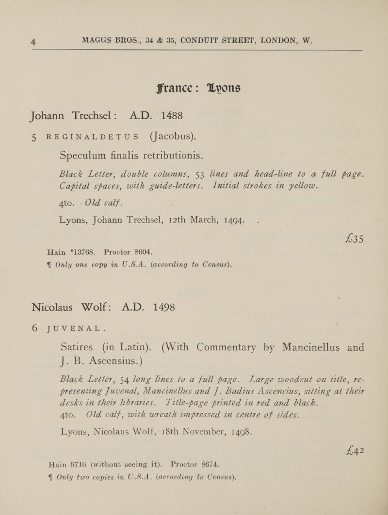  Jrance: Lyons Johann Trechsel: A.D. 1488 5 REGINALDETUS (Jacobus). Speculum finalis retributionis. Black Letter, double columns, 53 lines and head-line to a full page. Capital spaces, with gutde-letters. Inttial strokes in yellow. | Ato. Old calf. Lyons, Johann Trechsel, 12th March, 1494. £35 Hain *13768. Proctor 8604. qq Only one copy in U.S.A. (according to Census). Nicolaus Wolf: A.D. 1498 6 JUVENAL. Satires (in Latin). (With Commentary by Mancinellus and 1. 6. /Scensius. } 3 Black Letter, 54 long lines to a full page. Large woodcut on title, re- presenting Juvenal, Mancinellus and J]. Badius Ascencius, sitting at their desks in their libraries. Title-page printed in red and black. Ato. Old calf, with wreath impressed in centre of sides. Lyons, Nicolaus Wolf, 18th November, 1498. £42 Hain 9716 (without seeing it). Proctor 8674.