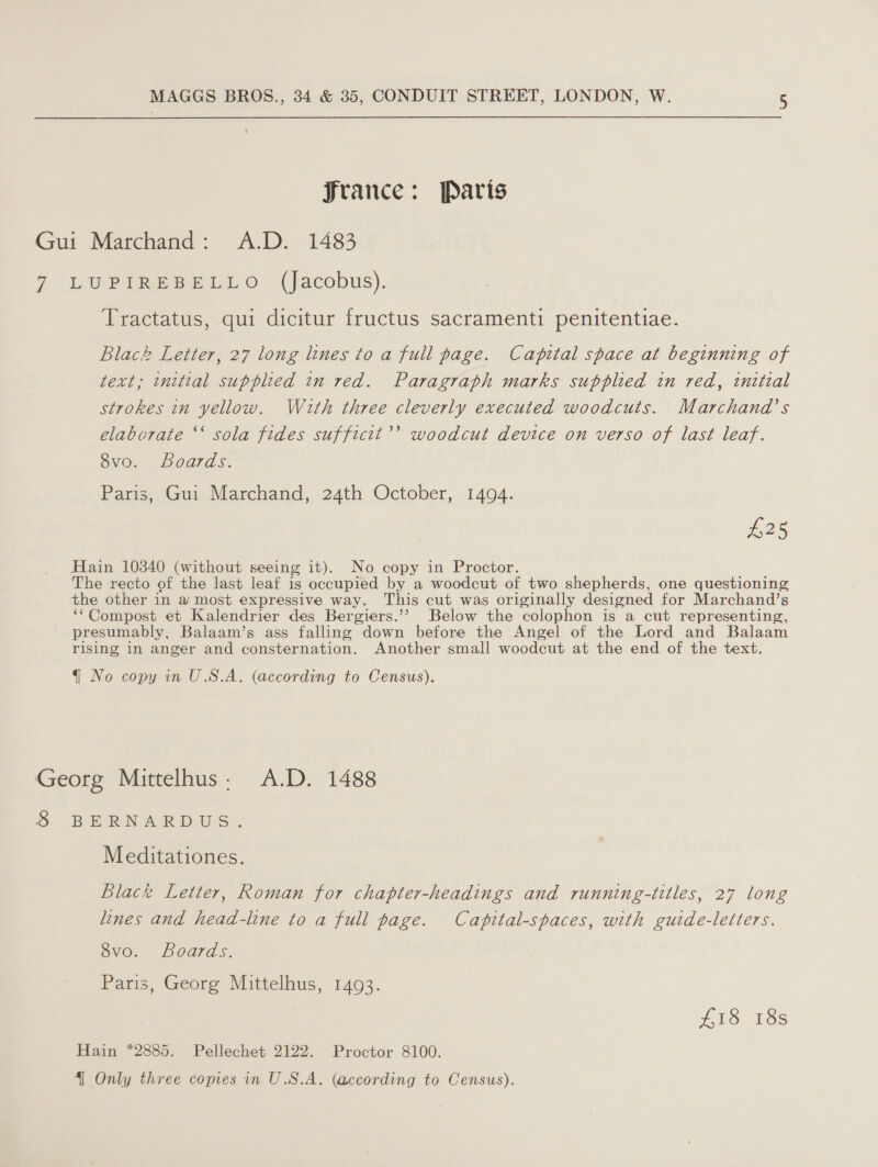 france: Paris Gui Marchand: A.D. 1483 7 (LU PiReeetyo (Jacobus). Tractatus, qui dicitur fructus sacramenti penitentiae. Black Letter, 27 long lines to a full page. Capital space at beginning of text; initial supplied in red. Paragraph marks supplied in red, initial strokes in yellow. With three cleverly executed woodcuts. Marchand’s elaborate ‘‘ sola fides sufficit’’ woodcut device on verso of last leaf. 8vo. Boards. Paris, Gui Marchand, 24th October, 1494. £25 Hain 10340 (without seeing it). No copy in Proctor. The recto of the last leaf is occupied by a woodcut of two shepherds, one questioning the other in a most expressive way. This cut was originally designed for Marchand’s ‘‘Compost et Kalendrier des Bergiers.’’ Below the colophon is a cut representing, presumably, Balaam’s ass falling down before the Angel of the Lord and Balaam rising in anger and consternation. Another small woodcut at the end of the text. q No copy in U.S.A. (according to Census). Georg Mittelhus: A.D. 1488 S BPN AR pis. Meditationes. Black Letter, Roman for chapter-headings and running-titles, 27 long lines and head-line to a full page. Capital-spaces, with guide-letters. SvO, boards. Paris, Georg Mittelhus, 1493. #18 18s Hain *2885. Pellechet 2122. Proctor 8100.
