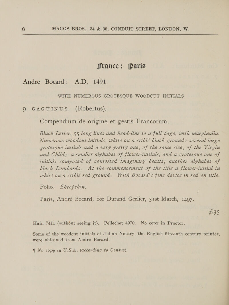 france: Paris Andre Bocatd: A.D. 1491 WITH NUMEROUS GROTESQUE WOODCUT INITIALS 9 GAGUINUS_ (Robertus). Compendium de origine et gestis Francorum. Black Letter, 55 long lines and head-line to a full page, with marginalia. Numerous woodcut initials, white on a criblé black ground: several large grotesque initials and a very pretty one, of the same size, of the Virgin and Child; a smaller alphabet of flower-initials, and a grotesque one of initials composed’ of contorted imaginary beasts; another alphabet of black Lombards. At the commencement of the ttle a flower-inttial in while ona criblé red ground. With Bocard’s fine device in red on title. Folio. Sheepskin. Paris, André Bocard, for Durand Gerlier, 31st March, 1497. £35 Hain 7411 (without seeing it). Pellechet 4970.. No copy in Proctor. Some of the woodcut initials of Julian Notary, the English fifteenth century printer, were obtained from André Bocard.