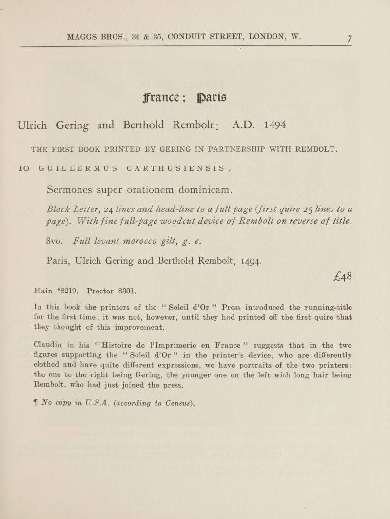  Jrance;: Paris Ulrich Gering and Berthold Rembolt; A.D. 1494 THE FIRST BOOK PRINTED BY GERING IN PARTNERSHIP WITH REMBOLT. 10; GUT eekRMUsS CARTHUS SENSIS. Sermones super orationem dominicam. Black Letter, 24 lines and head-line to a full page (first quire 25 lines toa page). With fine full-page woodcut device of Rembolt on reverse of tile. 8vo. Full levant morocco gilt, g. e. Paris, Ulrich Gering and Berthold Rembolt, 1494. £48 Hain *8219. Proctor 8301. In this book the printers of the ‘‘ Soleil d’Or’’ Press introduced the running-title for the first time; it was not, however, until they had printed off the first quire that they thought of this improvement. Claudin in his ‘‘ Histoire de Imprimerie en France’’ suggests that in the two figures supporting the ‘‘ Soleil d’Or’’ in the printer’s device, who are differently clothed and have quite different expressions, we have portraits of the two printers; the one to the right being Gering, the younger one on the left with long hair being Rembolt, who had just joined the press.