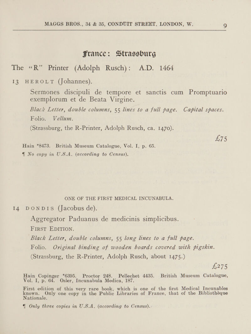 Jrance: Strassburg The «R” Printer (Adolph Rusch): A.D. 1464 13 HEROLT (Johannes). Sermones discipuli de tempore et sanctis cum Promptuario exemplorum et de Beata Virgine. Blace Letter, double columns, 55 lines to a full page. Capital spaces. Folio. Vellum. (Strassburg, the R-Printer, Adolph Rusch, ca. 1470). p&gt; Hain *8473. British Museum Catalogue, Vol. I, p. 65. q No copy in U.S.A. (according to Census). ONE OF THE FIRST MEDICAL INCUNABULA. 14 DONDIS (Jacobus de). Aggregator Paduanus de medicinis simplicibus. FIRST EDITION. Black Letter, double columns, 55 long lines to a full page. Folio. Oviginal binding of wooden boards covered with pigskin. (Strassburg, the R-Printer, Adolph Rusch, about 1475.) £275 Hain Copinger *6395. Proctor 248. Pellechet 4435. British Museum Catalogue, Vol. I, p. 64. Osler, Incunabula Medica, 187. First edition of this very rare book, which is one of the first Medical Incunables known. ay one copy in the Public Libraries of France, that of the Bibliothéque Nationale.