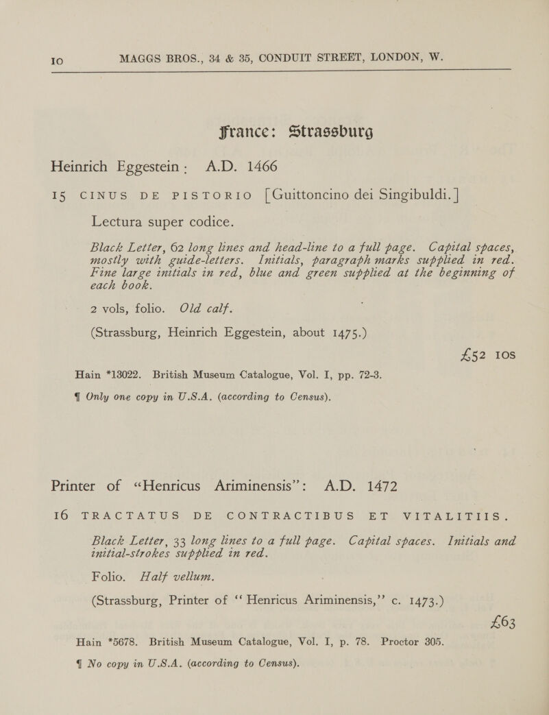  SJrance: Strassburg Heinrich Eggestein: A.D. 1466 15 CINUS DE PISTORIO [Guittoncino dei Singibuldi. | Lectura super codice. Black Letter, 62 long lines and head-line to a full page. Capital spaces, mostly with guide-letters. Initials, paragraph marks supplied in red. Fine large initials in red, blue and green supplied at the beginning of each book. 2 vols, folio. Old calf. (Strassburg, Heinrich Eggestein, about 1475.) | £52 108 Hain *13022. British Museum Catalogue, Vol. I, pp. 72-3. { Only one copy in U.S.A. (according to Census). Printer of “Henricus Ariminensis’: A.D. 1472 16° TRACTAT US! DE “COMELRACTISUS £2) VIA ia s | Black Letter, 33 long lines to a full page. Capital spaces. Initials and initial-strokes supplied in red. Folio. Half vellum. (Strassburg, Printer of ‘‘ Henricus Ariminensis,’’ c. 1473.) £63 Hain *5678. British Museum Catalogue, Vol. I, p. 78. Proctor 305.