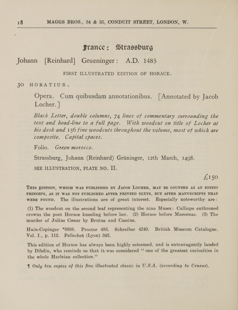 Jrance: Strassburg Johann [Reinhard | Grueninger: A.D. 1483 FIRST ILLUSTRATED EDITION OF HORACE. 20 HORA TINS + Opera. Cum quibusdam annotationibus. [Annotated by Jacob Locher. | Black Letter, double columns, 74 lines of commentary surrounding the text and head-line to a full page. With woodcut on title of Locher at his desk and 150 fine woodcuts throughout the volume, most of which are composite. Capital spaces. Folio. Green morocco. Strassburg, Johann (Reinhard) Griininger, 12th March, 1408. SEE ILLUSTRATION, PLATE NO. II. £150 THIS EDITION, WHICH WAS PUBLISHED BY JACOB LOCHER, MAY BE COUNTED AS AN EDITIO PRINCEPS, AS IT WAS NOT PUBLISHED AFTER PRINTED TEXTS, BUT AFTER MANUSCRIPTS THAT WERE FOUND. The illustrations are of great interest. Especially noteworthy are: (1) The woodcut on the second leaf representing the nine Muses: Calliope enthroned crowns the poet Horace kneeling before her. (2) Horace before Maecenas. (3) The murder of Julius Cesar by Brutus and Cassius. Hain-Copinger *8898. Proctor 485. Schreiber 4240. British Museum Catalogue, Vol. I., p. 112. Pellechet (Lyon) 345. This edition of Horace has always been highly esteemed, and is extravagantly lauded by Dibdin, who reminds us that iti was considered ‘‘ one of the greatest curiosities in the whole Harleian collection.”’ { Only ten copies of this fine illustrated classic in U.S.A. (according to Census).