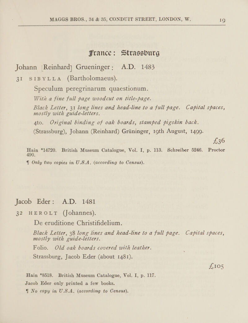  France: Strassburg Johann {Reinhard} Grueninger; A.D. 1483 31 SIBYLLA (Bartholomaeus). Speculum peregrinarum quaestionum. With a fine full page woodcut on title-page. Black Letter, 31 long lines and head-line to a full page. Capital spaces, mostly with guide-letters. Ato. Original binding of oak boards, stamped pigskin back. (Strassburg), Johann (Reinhard) Griininger, 19th August, 1499. £36 Proctor Hain *14720. British Museum Catalogue, Vol. I, p. 118. Schreiber 5246. 490. q Only two copies in U.S.A. (according to Census). Jacob Eder: A.D. 1481 42 HEROL -(johannes). De eruditione Christifidelium. Black Letter, 38 long lines and head-line to a full page. Capital spaces, mostly with guide-letters. Folio. Old oak boards covered with leather. Strassburg, Jacob Eder (about 1481). £105 Hain *8518. British Museum Catalogue, Vol. I, p. 117. Jacob Eder only printed a few books.