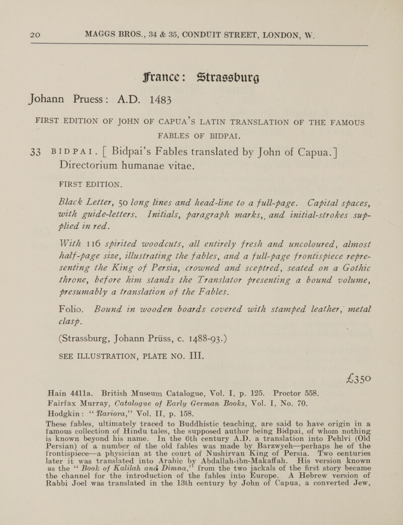  France: Strassburg Johann Pruess: A.D. 1483 FIRST EDITION OF JOHN OF CAPUA’S LATIN TRANSLATION OF THE FAMOUS FABLES OF BIDPAT. 33 BIDPATI. [ Bidpat’s Fables translated by John of Capua. |] Directorium humanae vitae. FIRST EDITION. Black Letter, 50 long lines and head-line to a full-page. Capital spaces, with gutde-letters. Initials, paragraph marks, and initial-strokes sup- plied in red. With 116 spirited woodcuts, all entirely fresh and uncoloured, almost half-page size, illustrating the fables, and a full-page frontispiece repre- senting the King of Persia, crowned and sceptred, seated on a Gothic throne, before him stands the Translator presenting a bound volume, presumably a translation of the Fables. Folio. Bound in wooden boards covered with stamped leather, metal clasp. (Strassburg, Johann Priiss, c. 1488-93.) SEE ILLUSTRATION, PLATE NO. III. £350 Hain 441la. British Museum Catalogue, Vol. I, p. 125. Proctor 558. Fairfax Murray, Catalogue of Early German Books, Vol. I, No. 70. Hodgkin: ‘‘ Rariora,’’ Vol. II, p. 158. These fables, ultimately traced to Buddhistic teaching, are said to have origin in a famous collection of Hindu tales, the supposed author being Bidpai, of whom nothing is known beyond his name. In the 6th century A.D. a translation into Pehlvi (Old Persian) of a number of the old fables was made by Barzwyeh—perhaps he of the frontispiece—a physician at the court of Nushirvan King of Persia. Two centuries later it was translated into Arabic by Abdallah-ibn-Makaffah. His version known as the ‘‘ Book of Kalilah and Dimna,”’ from the two jackals of the first story became the channel for the introduction of the fables into Europe. A Hebrew version of Rabbi Joel was translated in the 13th century by John of Capua, a converted Jew,