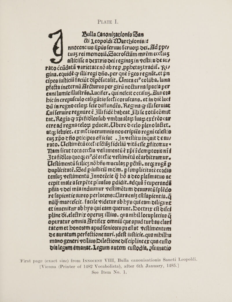 PEATE: f. Bulla Lanonizationis San &amp;i Leopoldi 2Darchionis/¢ nnocencius Epusf{erunsferuoz oetezld ppev cya3 rei memowa Sacrolaam mrém ecclias altitific a dextris dei reginazin veltiinoe ane rato ccidata varietatendabrep pphetaztradit. RU gina.equidé &gt; illi regi ofio.per qnée rgesregnatect pn cipes iufticia factic ipofatalit. Unica ci? colaba. luna pfecta ineternd Arcturus per giru noGurnafpacta per ennilumicillultras.Lucifer. quinefcit eccalnz, Aurea bicin crepulculo caligacisfeclicorufcans, et Indic lucd oi inregnocelox fele oiffundés, Regina gp illiferniac Lutferuireregnareé Jllifide babeat Jilile gota comit tat. Regia prpifidles(ub vmbaaalaz (usxextréocar ceread regnacelow pducat, bere dcelo plenolaGet. at gs iebaiec. ex ml ctiserumnisnoseripi¢s regni celeftia cuzxpocfio pticipesefficiat . Invelticuinguit Te ans rato. Heltimecdecclic (Aas fidelii vita efle pfitemure Nam ficut totaccclia velimenta erpirdemptorenif 3tafidles quogs ei?dé ecelie yeltiméecd ecarbitramur. Olehtimenta (cilics no bie macnlas p pA. negyroga p ouplicitaté. Sed pinitica mom. plimplicitace cordia tenfus veltimenté Innecécie F ho adeoplafmatus ac cepit male aferpéte pluatue pdidit.sdqua reupersnda phiadoei miaindumur veltinetum oeanretalplide re (apienti¢sureo perlucens:Llaracnis cht fapientia.g niicp marcefcit. facile videtur ab bys quicam oiligune et inuenitnr ab bys qui eam querunt. Doctrix et oiled pline di.clearix operng illive. quanibillocuplecine q optratur omnia Artifer omniii queapnd curbasclard tatem et honowm apudfeniors preftat vehimentuen ocauratum perfecioneauri. deft infticie. qua nibilbys mano generi ytiliueDilectione offciplineex qua cufto dialegum emanst.Leguin aytem cultedia, alumatio First page (exact size) from Innocent VIII, Bulla canonisationis Sancti Leopoldi. [Vienna (Printer of 1482 Vocabolista), after 6th January, 1485. ]