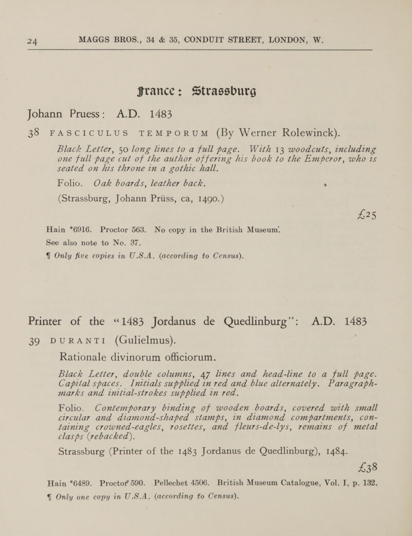 Jrance: Strassburg Johann Pruess: A.D. 1483 38 FASCICULUS TEMPORUM (By Werner Rolewinck). Black Letter, 50 long lines to a full page. With 13 woodcuts, including one full page cut of the author offering his book to the Emperor, who ts seated on his throne in a gothic hall. Folio. Oak boards, leather back. 4 (Strassburg, Johann Priiss, ca, 1490.) £25 Hain *6916. Proctor 563. No copy in the British Museum. See also note to Na. 37. { Only five copies in U.S.A. (according to Census). Printer of the “1483 Jordanus de Quedlinburg”’: A.D. 1483 39 DURANTI (Gulielmus). Rationale divinorum officiorum. Black Letter, double columns, 47 lines and head-line to a full page. Capital spaces. Intteals supplied en red and blue alternately. Paragraph- marks and initial-strokes supplied in red. Folio. Contemporary binding of wooden boards, covered with small circular and diamond-shaped stamps, in diamond compartments, con- taining crowned-eagles, rosettes, and fleurs-de-lys, remains of metal clasps (rebackeda). Strassburg (Printer of the 1483 Jordanus de Quedlinburg), 1484. £38 Hain *6489. Proctor 590. Pellechet 4506. British Museum Catalogue, Vol. I, p. 132.