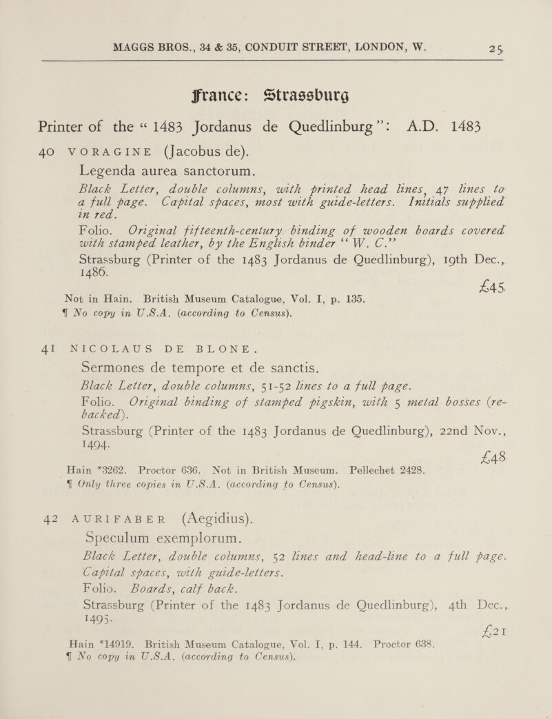 France: Strassburg Printer of the “ 1483 Jordanus de Quedlinburg”: A.D. 1483 40 VORAGINE (Jacobus de). Legenda aurea sanctorum. Black Letter, double columns, with printed head lines, 47 lines to a full page. Capital spaces, most with guide-letters. Initeals supplied in red. Folio. Ovzginal fifteenth-cenitury binding of wooden boards covered with stamped leather, by the English binder ‘“W. C.’’ Strassburg (Printer of the 1483 Jordanus de Quedlnnburg), 19th Dec., 1486. | : has Not in Hain. British Museum Catalogue, Vol. I, p. 135. q{ No copy in U.S.A. (according to Census). 42h evn eeOLAUS DE BLONE. Sermones de tempore et de sanctis. Black Letter, double columns, 51-52 lines to a full page. Folio. Oviginal binding of stamped pigskin, with 5 metal bosses (re- backed). Strassburg (Printer of the 1483 Jordanus de Quedlinburg), 22nd Nov., 1404. £48 Hain *3262. Proctor 636. Not in British Museum. Pellechet 2428. { Only three copies in U.S.A. (according to Census). 42 AURIFABER (Aegidius). Speculum exemplorum. Black Letter, double columns, 52 lines and head-line to a full page. Capital spaces, with guide-letters. Foho. Boards, calf back. Strassburg (Printer of the 1483 Jordanus de Quedlinburg), 4th Dec., 1495. 495 as Hain *14919. British Museum Catalogue, Vol. I, p. 144. Proctor 638.