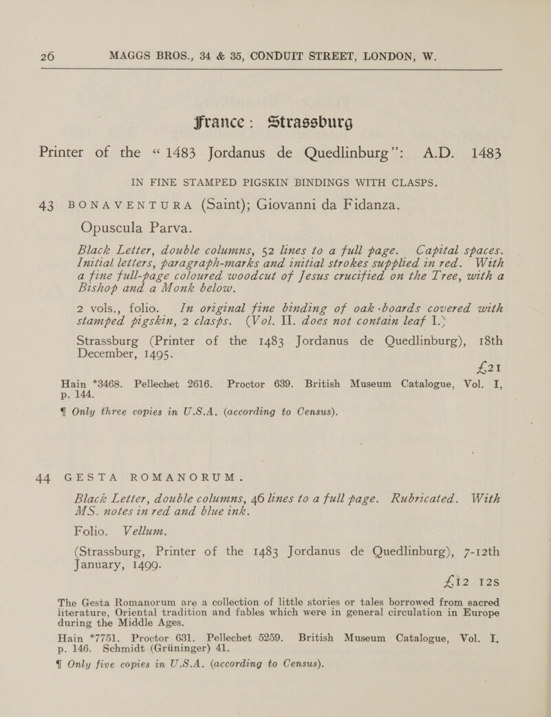  France: Strassburg Printer of the “1483 Jordanus de Quedlinburg”: A.D. 1483 IN FINE STAMPED PIGSKIN BINDINGS WITH CLASPS. 43 BONAVENTURA (saint); Giovanni da Fidanza. Opuscula Parva. Black Letter, double columns, 52 lines to a full page. Capital spaces. Initial letters, paragraph-marks and initial strokes supplied in red. With a fine full-page coloured woodcut of Jesus crucified on the Tree, with a Bishop and a Monk below. 2 vols., folio. Im original fine binding of oak -boards covered with stamped pigskin, 2 clasps. (Vol. Il. does not contain leaf 1. Strassburg (Printer of the 1483 Jordanus de Quedlinburg), 18th December, 1495. #21 Hain *3468. Pellechet 2616. Proctor 639. British Museum Catalogue, Vol. I, p. 144. {@ Only three copies in U.S.A. (according to Census). 44 GESTA ROMANORUM. Black Letter, double columns, 46 lines to a full page. Rubricated. With MS. notes in red and blue ink. 7 Folio. Vellum. (Strassburg, Printer of the 1483 Jordanus de Quedlinburg), 7-12th January, 1499. £12 125 The Gesta Romanorum are a collection of little stories or tales borrowed from sacred jiterature, Oriental tradition and fables which were in general circulation in Europe during the Middle Ages. Hain *7751. Proctor 631. Pellechet 5259. British Museum Catalogue, Vol. I. p. 146. Schmidt (Griininger) 41.