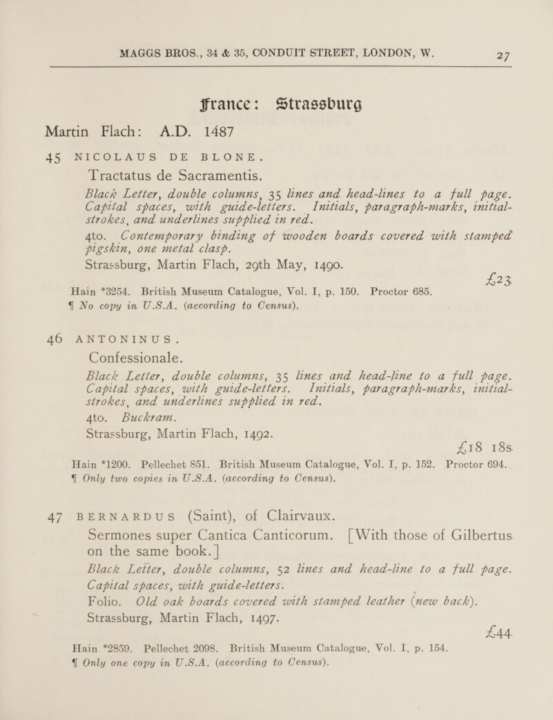 france: Strassburg Martin Flach: A.D. 1487 45 NICOLTAUS DE BLONE. Tractatus de Sacramentis. Black Letter, double columns, 35 lines and head-lines to a full page. Capital spaces, with guide-letters. Initials, paragraph-marks, initzal- strokes, and underlines supplied in red. 4to. Contemporary binding of wooden boards covered with stamped pigskin, one metal clasp. Strassburg, Martin Flach, 29th May, 1490. £23 Hain *3254. British Museum Catalogue, Vol. I, p. 150. Proctor 685. { No copy in U.S.A. (according to Census). 46 ANTONINUS. Confessionale. Black Letter, double columns, 35 lines and head-line to a full page. Capital spaces, with guide-letters. Initials, paragraph-marks, tnitzal- strokes, and underlines supplied in red. Ato. Buckram. Strassburg, Martin Flach, 1492. £18 18s. Hain *1200. Pellechet 851. British Museum Catalogue, Vol. I, p. 152. Proctor 694. q Only two copies in U.S.A. (according to Census). 47 BERNARDUS (Saint), of Clairvaux. Sermones super Cantica Canticorum. [| With those of Gilbertus on the same book. | Black Letter, double columns, 52 lines and head-line to a full page. Capital spaces, with guide-letters. Folio. Old oak boards covered with stamped leather (new back). Strassburg, Martin Flach, 1497. £44. Hain *2859. Pellechet 2098. British Museum Catalogue, Vol. I, p. 154.