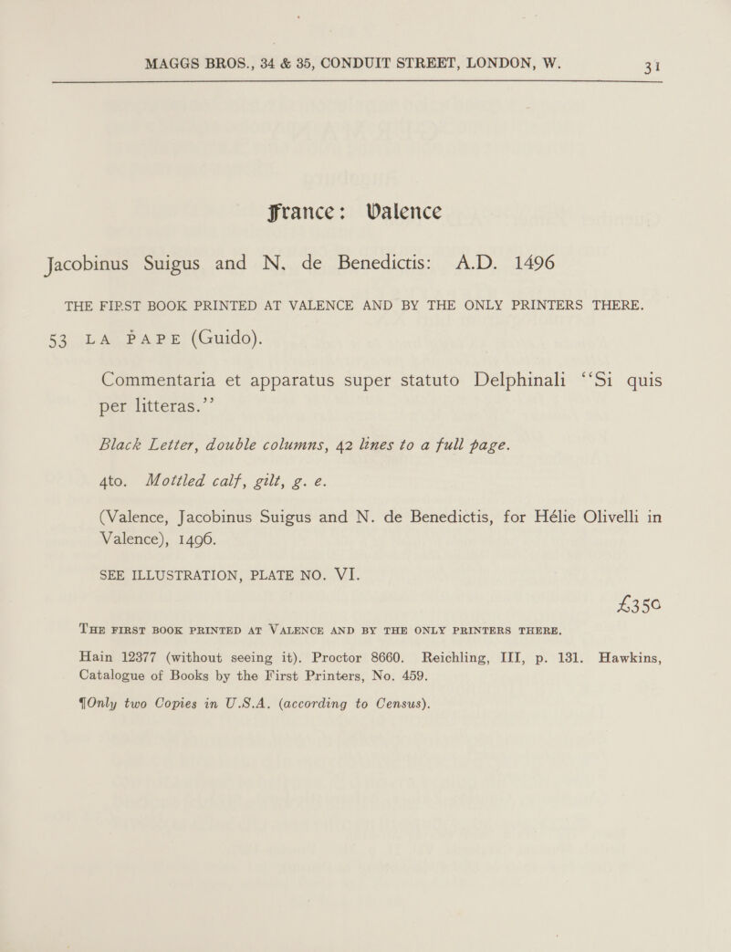 Jrance: Walence Jacobinus Suigus and N, de Benedictis: A.D. 1496 THE FIRST BOOK PRINTED AT VALENCE AND BY THE ONLY PRINTERS THERE. 59) ter eee, (Guido). Commentaria et apparatus super statuto Delphinali ‘‘Si quis 93 per litteras. Black Letter, double columns, 42 lines to a full page. 4to. Mottled calf, gilt, g. e. (Valence, Jacobinus Suigus and N. de Benedictis, for Hélie Olivelli in Valence), 1496. SEE ILLUSTRATION, PLATE NO. VI. £350 THE FIRST BOOK PRINTED AT VALENCE AND BY THE ONLY PRINTERS THERE, Hain 12377 (without seeing it). Proctor 8660. Reichling, III, p. 131. Hawkins, Catalogue of Books by the First Printers, No. 459.