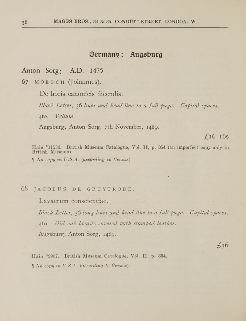 Germany: Augsburg Anton Sorg: A.D. 1475 67 MOESCH (Johannes). | De horis canonicis dicendis. Blac Letter, 36 lines and head-line to a full page. Catital spaces. Ato. Vellum. Augsburg, Anton Sorg, 7th November, 1480. #16 16s Hain *11534. British Museum Catalogue, Vol. IT, p. 354 (an imperfect copy only in British Museum). q@ No copy in U.S.A. (according to Census). 68 JACOBS DE GRU YT RODE: Lavacrum conscientiae. | Black Letter, 36 long lines and head-line to a full page. Capital spaces. Ato. Old oak boards para with stamped leather. Renee: Anton Sorg, 1480. | £36 Tain: 70957. “Beamish Marcoum Cntalosuc aol Mil i aed: