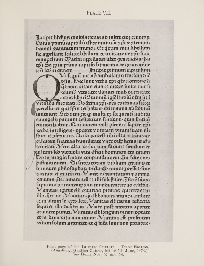 Ancipit tellus confolatonus ad inftructo; wuowsz. Cuius pm aapitult eft ce imitacbe ypi 4 otemprr fic aypellane feilicee itellum ce imitatione rpi- fect euangelium O) athet aypellatur hber gencracdis bu xpi Co — in primo capttio hie mentio ce gencrachne rpifeSmeaarnem ss Ineipic primum apiculun poe Vifequit meno ambulat.in tencbrg dic We ons. Dec func veeba xpi Glo aomonent ye tenus vitam eius et mozes imitemut ft | xclimd weracitec tlutaci ce ab oicecicace \. coodis Bari Summa igié noid nan ft 7. ita Ip Meditaul:©odrina ypi-o€s co Grinas fefoy2 | peecellic-et qui {pin ei babent-1bi manna abfcooin ‘imuement Sco stingit ~ mule ex Frequent auditu }enangely paruum eefizecium fenaune -quia fprtiti i reinon babene .QQui autem vult plene ct fapize xpi | verba intelligere - ppozeet vt toram vitamfuam ils — ifuceat ofoomare. Did prorelt ribi alea ce trimitaie loifeutece-ficareas bumiulitate vnew oufpliceasfandc iteinitati.WVece alta verba non faaunt fandumet Nuftum-fed vircuofa vita eat hominem cep catum: -/ Dpco magisfentire conpundionem qm [cire eins / piffinitionem . Oi fares toram bibliam erterius ce VY pmnumpbilofopbor oida-qo totum perflet-fine catitate et gratia oct. V anitas yanitatum 7 omnia vanitas prec amare ov ec illi folt Huive. Tita é fiima _ fapientta pee contemptum mundi teneere ad ceicihia- anitas igitur ek Owitias picuras guecrere erin ilits fpecare .V anitas &amp; eft bonorcs mundi ambire ecin altum fe extolicee. Vanitas eft carnis. teficecta fequi et ula deficerare .W nee poft mortem opoztet grauiter punict. Vanitas cit longam bitam optare et ce bona vita non corare. V anitas cit prefentem vitam folum atteneere-et g futa funt non prenieere-            First page of the Imrratio Curistr. First Eprrion. (Augsburg, Giinther Zainer, before 5th June, 1473.) See Items Nos. 57 and 58.