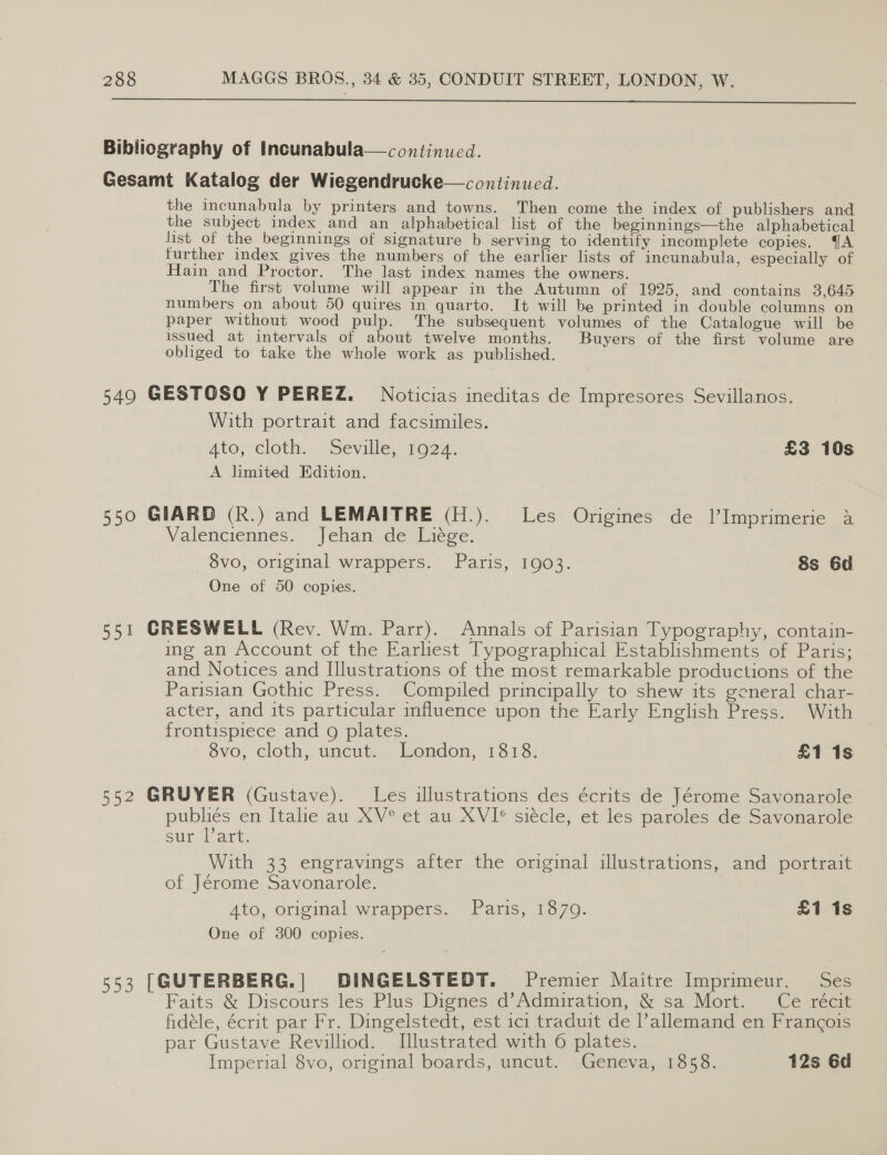 Bibliography of Incunabula—continued. Gesamt Katalog der Wiegendrucke—continucd. the incunabula by printers and towns. Then come the index of publishers and the subject index and an alphabetical list of the beginnings—the alphabetical list of the beginnings of signature b serving to identify incomplete copies. QA further index gives the numbers of the earlier lists of incunabula, especially of Hain and Proctor. The last index names the owners. The first volume will appear in the Autumn of 1925, and contains 3,645 numbers on about 50 quires in quarto. It will be printed in double columns on paper without wood pulp. The subsequent volumes of the Catalogue will be issued at intervals of about twelve months. Buyers of the first volume are obliged to take the whole work as published. 549 GESTOSO Y PEREZ. Noticias ineditas de Impresores Sevillanos. With portrait and facsimiles. Ato; cloth... seville,s1927. £3 10s A limited Edition. 550 GIARD (R.) and LEMAITRE (H.). Les Origines de l’Imprimerie A Valenciennes. Jehan de Liege. - 8vo, original wrappers. Paris, 1903. 8s 6d One of 50 copies. 551 CRESWELL (Rev. Wm. Parr). Annals of Parisian Typography, contain- ing an Account of the Earliest Typographical Establishments of Paris; and Notices and Illustrations of the most remarkable productions of the Parisian Gothic Press. Compiled principally to shew its general char- acter, and its particular influence upon the Early English Press. With frontispiece and 9g plates. Svo, cloth, uncut, London, 1378: £1 1s 552 GRUYER (Gustave). Les illustrations des écrits de Jérome Savonarole publiés en Italie au XV° et au XVI® siécle, et les paroles de Savonarole sur L art; With 33 engravings after the original illustrations, and portrait of Jérome Savonarole. Ato, original wrappers. Paris, 1870. £1 1s One of 3800 copies. 553 [GUTERBERG.| DINGELSTEDT. Premier Maitre Imprimeur. Ses Faits & ‘Discours'‘les' Plus Dignes'd’Admiration, \& sa Mort. Ce rect fidéle, écrit par Fr. Dingelstedt, est ici traduit de l’allemand en Francois par Gustave Revilliod. Illustrated with 6 plates. Imperial 8vo, original boards, uncut. Geneva, 1858. 12s 6d