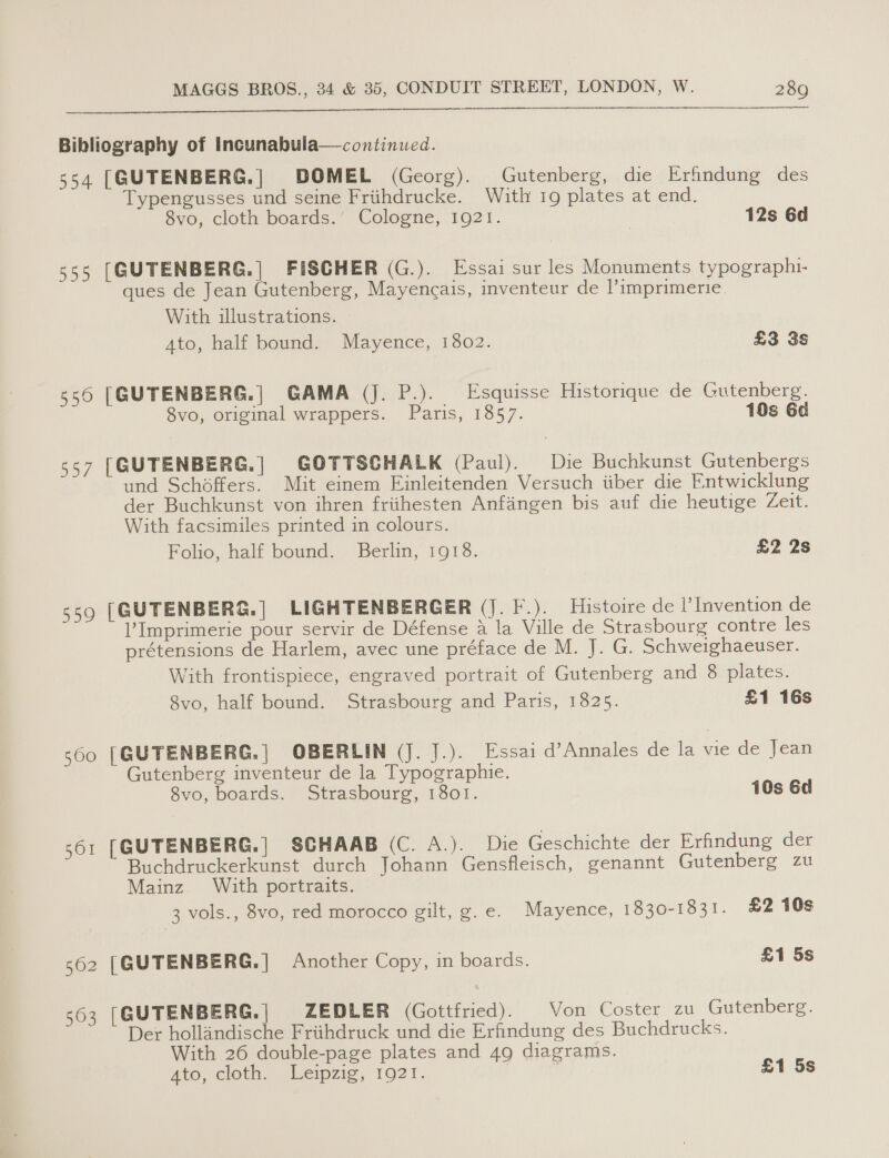  Bibliography of Incunabula—continued. 554 [GUTENBERG.| DOMEL (Georg). Gutenberg, die Erfindung des Typengusses und seine Friihdrucke. With 19 plates at end. Svo, cloth boards.’ Cologne; 1921. 12s 6d 555 [GUTENBERG.| FISCHER (G.). Essai sur les Monuments typographi- ques de Jean Gutenberg, Mayengais, inventeur de Pimprimerie. With illustrations. Ato, half bound. Mayence, 1802. £3 3s 556 [GUTENBERG.| GAMA (J. P.). Esquisse Historique de Gutenberg. 8vo, original wrappers. Paris, 1857. 10s 6d 557 [GUTENBERG.| GOTTSCHALK (Paul). Die Buchkunst Gutenbergs und Schoéffers. Mit einem Einleitenden Versuch iiber die Entwicklung der Buchkunst von ihren frithesten Anfangen bis auf die heutige Zeit. With facsimiles printed in colours. Folio, half bound. Berlin, 1918. £2 2s 559 [GUTENBERG.| LIGHTENBERGER (J. F.). Histoire de |’ Invention de Imprimerie pour servir de Défense a la Ville de Strasbourg contre les prétensions de Harlem, avec une préface de M. J. G. Schweighaeuser. With frontispiece, engraved portrait of Gutenberg and 8 plates. 8vo, half bound. Strasbourg and Paris, 1825. £1 16s 560 [| GUTENBERG. | OBERLIN (J. J.). Essai d’Annales de la vie de Jean Gutenberg inventeur de la Typographie. 8vo, boards. Strasbourg, 1801. 10s 6d 561 [GUTENBERG.| SCHAAB (C. A.). Die Geschichte der Erfindung der Buchdruckerkunst durch Johann Gensfleisch, genannt Gutenberg zu Mainz With portraits. 3 vols., 8vo, red morocco gilt, g.e. Mayence, 1830-1831. £2 10s 562 [GUTENBERG.] Another Copy, in boards. £1 5s 563 [GUTENBERG.| ZEDLER (Gottfried). Von Coster zu Gutenberg. Der hollandische Friihdruck und die Erfindung des Buchdrucks. With 26 double-page plates and 49 diagrams. Ato, ClOtn, sLempzie, 1921. £1 5s 1S)