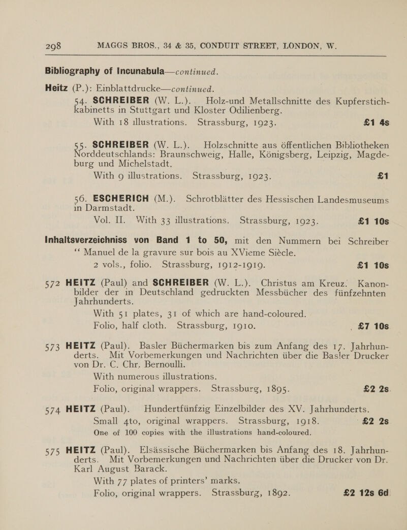  Bibliography of Incunabula—continued. Heitz (P.): Einblattdrucke—continued. 54. SCHREIBER (W. L.). Holz-und Metallschnitte des Kupferstich- kabinetts in Stuttgart und Kloster Odilienberg. With 18 illustrations. Strassburg, 1923. £1 4s 55. SCHREIBER (W. L.). Holzschnitte aus offentlichen Bibliotheken Norddeutschlands: Braunschweig, Halle, Konigsberg, Leipzig, Magde- burg und Michelstadt. | With g illustrations. Strassburg, 1923. £1 56. ESCHERICH (M.). Schrotblatter des Hessischen Landesmuseums in Darmstadt. Vol. 1 With 33 iluetrations. Strassbure o>. £1 10s Inhaltsverzeichniss von Band 1 to 50, mit den Nummern bei Schreiber ‘* Manuel de la gravure sur bois au XVieme Siécle. 2 vols., folio. Strassburg, 1912-1919. £1 10s 572 HEITZ (Paul) and SCHREIBER (W. L.). Christus am Kreuz. Kanon- bilder der in Deutschland gedruckten Messbiicher des fiinfzehnten Jahrhunderts. With 51 plates, 31 of which are hand-coloured. Folio, half cloth. Strassburg, 1910. £7 10s 573 HEITZ (Paul). Basler Biichermarken bis zum Anfang des 17. Jahrhun- derts. Mit Vorbemerkungen und Nachrichten iiber die Basler Drucker von Dr. C. Chr. Bernoulli. 3 With numerous illustrations. Folio, original wrappers. Strassburg, 1895. £2 2s. 574 HEITZ (Paul). Hundertfiinfzig Einzelbilder des XV. Jahrhunderts. Small 4to, original wrappers. Strassburg, 1918. £2 2s One of 100 copies with the illustrations hand-coloured. 575 HEITZ (Paul). Elsassische Biichermarken bis Anfang des 18. Jahrhun- derts. Mit Vorbemerkungen und Nachrichten iiber die Drucker von Dr. Karl August Barack. With 77 plates of printers’ marks. Folio, original wrappers. Strassburg, 1892. £2 12s 6d