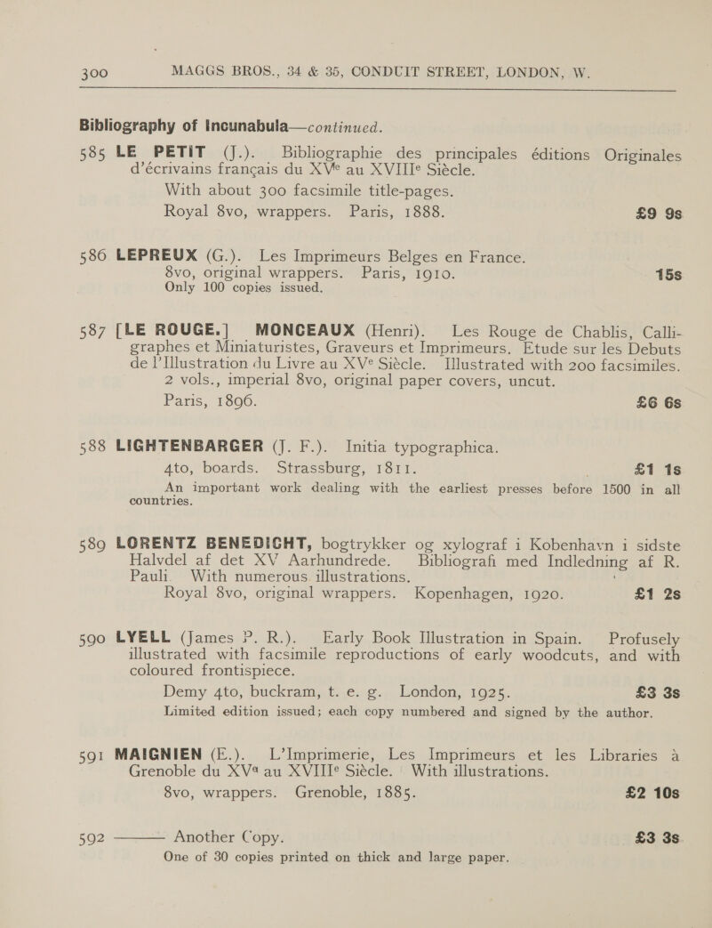  Bibliography of Incunabula—continued. 585 LE PETIT (J.). Buibliographie des principales éditions Originales d’écrivains francais du XV° au XVIIIe Siecle. With about 300 facsimile title-pages. Royal 8vo, wrappers. Paris, 1888. £9 9s 580 LEPREUX (G.). Les Imprimeurs Belges en France. 8vo, original wrappers. Paris, 1910. 15s Only 100 copies issued. 587 [LE ROUGE.| MONCEAUX (Henri). Les Rouge de Chablis, Calli- graphes et Miniaturistes, Graveurs et Imprimeurs. Etude sur les Debuts de l’Illustration du Livre au XV° Siécle. Illustrated with 200 facsimiles. 2 vols., imperial 8vo, original paper covers, uncut. Paris, 1806. £6 6s 588 LIGHTENBARGER (J. F.). Initia typographica. Ato, boards. Strassbure, 1811. £1 1s An important work dealing with the earliest presses before 1500 in all countries. 589 LORENTZ BENEDICHT, bogtrykker og xylograf i Kobenhavn i sidste Halvdel af det XV Aarhundrede. Bibliografi med Indledning af R. Pauli. With numerous illustrations. Royal 8vo, original wrappers. Kopenhagen, 1920. £1 2s 590 LYELL (James YP. R.). | Early Book Illustration in Spain. _Profusely illustrated with facsimile reproductions of early woodcuts, and with coloured frontispiece. Demy Ato, buckram,,t),e, 2... Lendon, 1025,. £3 3s Limited edition issued; each copy numbered and signed by the author. 591 MAIGNIEN (E.). L’Imprimerie, Les Imprimeurs et les Libraries a Grenoble du XV4 au XVIII° Siécle. | With illustrations. 8vo, wrappers. Grenoble, 1885. £2 10s  Another Copy. £3 3s. One of 30 copies printed on thick and large paper. ~ 592